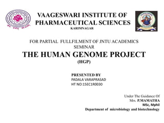 VAAGESWARI INSTITUTE OF
PHARMACEUTICAL SCIENCES
KARIMNAGAR
FOR PARTIAL FULLFILMENT OF JNTU ACADEMICS
SEMINAR
THE HUMAN GENOME PROJECT
(HGP)
PRESENTED BY
PADALA VARAPRASAD
HT NO:15EC1R0030
Under The Guidance Of
Mrs. P.MAMATHA
MSc, Mphil
Department of microbiology and biotechnology
 
