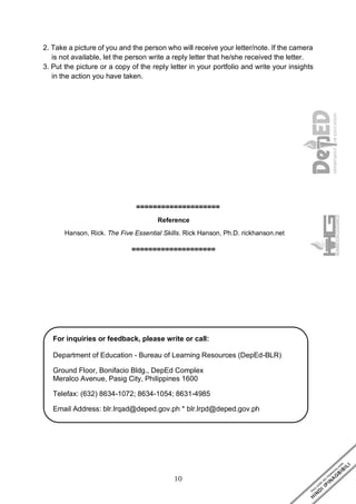 10
2. Take a picture of you and the person who will receive your letter/note. If the camera
is not available, let the person write a reply letter that he/she received the letter.
3. Put the picture or a copy of the reply letter in your portfolio and write your insights
in the action you have taken.
====================
Reference
Hanson, Rick. The Five Essential Skills. Rick Hanson, Ph.D. rickhanson.net
====================
For inquiries or feedback, please write or call:
Department of Education - Bureau of Learning Resources (DepEd-BLR)
Ground Floor, Bonifacio Bldg., DepEd Complex
Meralco Avenue, Pasig City, Philippines 1600
Telefax: (632) 8634-1072; 8634-1054; 8631-4985
Email Address: blr.lrqad@deped.gov.ph * blr.lrpd@deped.gov.ph
 