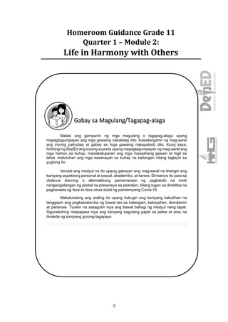 3
Homeroom Guidance Grade 11
Quarter 1 – Module 2:
Life in Harmony with Others
Gabay sa Magulang/Tagapag-alaga
Malaki ang gampanin ng mga magulang o tagapag-alaga upang
mapagtagumpayan ang mga gawaing nakalatag dito. Kakailanganin ng mag-aaral
ang inyong patnubay at gabay sa mga gawaing nakapaloob dito. Kung kaya,
hinihingi ng DepEd ang inyong suporta upang mapagtagumpayan ng mag-aaral ang
mga hamon sa buhay, maisakatuparan ang mga inaasahang gawain at higit sa
lahat, matutuhan ang mga kasanayan sa buhay na kailangan nilang taglayin sa
yugtong ito.
Isinulat ang modyul na ito upang gabayan ang mag-aaral na linangin ang
kaniyang aspektong personal at sosyal, akademiko, at karera. Dinisenyo ito para sa
distance learning o alternatibong pamamaraan ng pagkatuto na hindi
nangangailangan ng pisikal na presensya sa paaralan, bilang tugon sa direktiba na
pagkansela ng face-to-face class dulot ng pandemyang Covid-19.
Makatutulong ang araling ito upang hubugin ang kaniyang kabutihan na
tanggapin ang pagkakaiba-iba ng bawat tao sa katangian, kakayahan, damdamin
at pananaw. Tiyakin na sasagutin niya ang bawat bahagi ng modyul nang tapat.
Siguraduhing maipapasa niya ang kanyang sagutang papel sa petsa at oras na
itinakda ng kaniyang gurong-tagapayo.
 