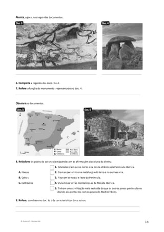 © RUMOS 5, Edições ASA
14
Atenta, agora,nos seguintes documentos.
_________________________________________________________________ ________________________________
6. Completa a legenda dos docs.3 e 4.
7. Refere a função do monumento representado no doc. 4.
____________________________________________________________________________________________________
Observa os documentos.
8. Relaciona os povos da coluna da esquerda com as afirmações da coluna da direita.
1. Estabeleceram-se no norte e na costa atlânticada Península Ibérica.
A. Iberos 2. Eram especialistasna metalurgia do ferro e na ourivesaria.
B. Celtas 3. Fixaram-seno sul e leste da Península.
C. Celtiberos 4. Viviamnas terras montanhosas da Meseta Ibérica.
5. Tinham uma civilização mais evoluída do que os outros povos peninsulares
devido aos contactos com os povos do Mediterrâneo.
9. Refere, com baseno doc. 6, três característicasdos castros.
____________________________________________________________________________________________________
____________________________________________________________________________________________________
 