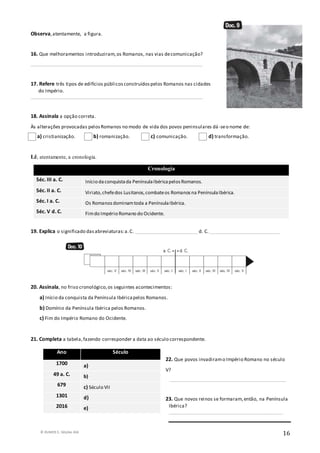 © RUMOS 5, Edições ASA
16
Observa,atentamente, a figura.
16. Que melhoramentos introduziram,os Romanos, nas vias decomunicação?
_______________________________________________________________________
17. Refere três tipos de edifícios públicosconstruídospelos Romanos nas cidades
do Império.
_______________________________________________________________________
18. Assinala a opção correta.
Às alterações provocadas pelosRomanos no modo de vida dos povos peninsulares dá -seo nome de:
a) cristianização. b) romanização. c) comunicação. d) transformação.
Lê, atentamente, a cronologia.
19. Explica o significado dasabreviaturas:a.C. __________________________ d. C. _____________________________
20. Assinala, no friso cronológico,os seguintes acontecimentos:
a) Início da conquista da Península Ibéricapelos Romanos.
b) Domínio da Península Ibérica pelos Romanos.
c) Fim do Império Romano do Ocidente.
21. Completa a tabela,fazendo corresponder a data ao século correspondente.
22. Que povos invadiramo Império Romano no século
V?
________________________________________________
23. Que novos reinos se formaram,então, na Península
Ibérica?
_______________________________________________
Cronologia
Séc. III a. C. Início daconquistada PenínsulaIbéricapelosRomanos.
Séc. II a. C. Viriato,chefedos Lusitanos,combateos Romanosna PenínsulaIbérica.
Séc. I a. C. Os Romanosdominamtoda a PenínsulaIbérica.
Séc. V d. C. Fimdo Império Romano do Ocidente.
Ano Século
1700 a)
49 a. C. b)
679 c) Século VII
1301 d)
2016 e)
 
