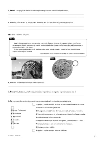 © RUMOS 5, Edições ASA
21
4. Explica a ocupação da Península Ibérica pelos muçulmanos,nos iníciosdo século VIII.
____________________________________________________________________________________________________
____________________________________________________________________________________________________
5. Indica,a partir do doc. 2, dois aspetos diferentes das relações entre muçulmanos e cristãos.
____________________________________________________________________________________________________
____________________________________________________________________________________________________
Lê o texto e observa as figuras.
6. Indica as atividades económicasreferidas no doc.3.
____________________________________________________________________________________________________
7. Transcreve,do doc. 3, uma fraseque mostre a importância do engenho representado na doc. 4.
____________________________________________________________________________________________________
8. Faz corresponder os conceitos da coluna da esquerda às afirmações da coluna da direita.
1. Deram a conhecer novas técnicas de fabrico depapel e de cerâmica.
2. Introduzirama numeração árabe.
3. Divulgaramnovas árvores defruto, como a laranjeira eo limoeiro.
4. Transmitiramcentenas de palavras,como alface,alcunhaealmofada.
5. Construírampaláciosemesquitas.
6. Desenvolveram novas técnicas de regadio,como a azenha e a nora.
7. Construíramcasas compátios interiores eterraços.
8. Divulgaramo astrolábio.
9. Deram a conhecer novas práticas médicas.
A. Língua Portuguesa
B. Arquitetura
C. Agricultura
D. Indústria
E. Ciências
A agriculturamuçulmana estava muito avançada.Os seus sistemas derega permitiam transformar
terras menos férteis em áreas de grande produtividade.Deram particularimportância à fruticultura,à
cultura da oliveira eda vinha.
Os muçulmanos serviram-sedo Mediterrâneo como uma grande via comercial queintroduzia na
Europa produtos do Oriente.
Texto de Cláudio Torres,in Históriade Portugal,vol.II, dir. J. Mattoso(adaptado)
 