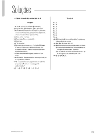 © RUMOS 5, Edições ASA
24
TESTE DE AVALIAÇÃO SUMATIVA N.o 3
Grupo I
1. a) VII; b) Arábica; c) profeta; d) islamismo;
e) muçulmanos; f) monoteísta; g) Alá; h) Alcorão
2. A oraçãoobrigatória cincovezes por dia;a esmola
a favor dos maispobres;peregrinação, se possível,
uma vez na vida a Meca (por exemplo).
3.1. Ásia, África e Europa.
3.2. No ano de 711, no século VIII.
3.3. Astúrias.
3.4. “Al-Andalus”.
4. Os muçulmanos ocuparama PenínsulaIbérica por
desejaremexpandir a religiãomuçulmana, por
buscarem riquezase quereremaumentar os seus
domínios territoriais.
5. Guerra e acordos de cooperaçãoentre os dois
povos.
6. As atividades referidasno texto sãoa agricultura, os
transportese o comércio.
7. “Os seus sistemas de rega permitiam transformar
terras menos férteisem áreas de grande
produtividade.”
8. A – 4; B – 5, 7; C – 3, 6; D – 1; E – 2, 8, 9
Grupo II
9.1. c)
9.2. a)
9.3. a)
9.4. b)
9.5. b)
9.6. c)
9.7. b)
9.8. a)
10. a) Afonso VII; b) Tornar o CondadoPortucalense
independente; c) mouros
11. a) V; b) F; c) F;d) V; e) F; f) V
12. b) No mesmoano, conquistoua cidade de Lisboa.
c) Os mouros foram expulsos definitivamente de
Portugal no reinadode D. AfonsoIII.
e) O Tratadode Alcanises foi assinado entre o rei
de Portugal e o rei de Castela, em 1297.
13. b); a); c); f);d); e).
 