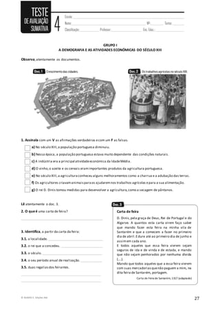 © RUMOS 5, Edições ASA
27
GRUPO I
A DEMOGRAFIA E AS ATIVIDADES ECONÓMICAS DO SÉCULO XIII
Observa,atentamente os documentos.
1. Assinala com um V as afirmações verdadeiras ecom um F as falsas.
a) No século XIII,a população portuguesa diminuiu.
b) Nessa época, a população portuguesa estava muito dependente das condições naturais.
c) A indústria era a principal atividadeeconómica da IdadeMédia.
d) O vinho,o azeite e os cereais eramimportantes produtos da agricultura portuguesa.
e) No século XIII,a agriculturaconheceu alguns melhoramentos como a charrua e a adubação das terras.
f) Os agricultores criavamanimaisparaos ajudaremnos trabalhos agrícolas epara a sua alimentação.
g) O rei D. Dinis tomou medidas para desenvolver a agricultura,como a secagem de pântanos.
Lê atentamente o doc. 3.
2. O queé uma carta de feira?
_________________________________________________
3. Identifica, a partir da carta da feira:
3.1. a localidade._________________________________
3.2. o rei que a concedeu. _________________________
3.3. o século.____________________________________
3.4. o seu período anual de realização. _____________
3.5. duas regaliasdos feirantes.
________________________________________________
________________________________________________
Carta de feira
D. Dinis,pela graça de Deus, Rei de Portugal e do
Algarve. A quantos esta carta virem faço saber
que mando fazer esta feira na minha vila de
Santarém e que a comecem a fazer no primeiro
dia de abril.Edure até ao primeiro dia de junho e
assimem cada ano.
E todos aqueles que essa feira vierem sejam
seguros de ida e de vinda e de estada, e mando
que não sejam penhorados por nenhuma dívida
(….).
Mando que todos aqueles que a essa feira vierem
com suas mercadoriasquenão paguem a mim, na
dita feira de Santarém, portagem.
Carta de Feira de Santarém, 1317 (adaptado)
 