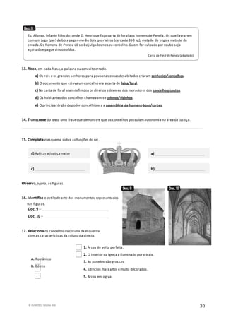 © RUMOS 5, Edições ASA
30
13. Risca, em cada frase,a palavra ou conceito errado.
a) Os reis e os grandes senhores para povoar as zonas desabitadas criaram senhorios/concelhos.
b) O documento que criava umconcelho era a carta de feira/foral.
c) Na carta de foral eramdefinidos os direitos edeveres dos moradores dos concelhos/coutos.
d) Os habitantes dos concelhos chamavam-secolonos/vizinhos.
e) O principal órgão depoder concelhio era a assembleia de homens-bons/cortes.
14. Transcreve do texto uma fraseque demonstre que os concelhos possuíamautonomia na área da justiça.
__________________________________________________________________________________________________________
15. Completa o esquema sobre as funções do rei.
Observa,agora, as figuras.
16. Identifica o estilo de arte dos monumentos representados
nas figuras.
Doc. 9 – _______________________________________
Doc. 10 – ______________________________________
17. Relaciona os conceitos da coluna da esquerda
com as características da colunada direita.
1. Arcos de volta perfeita.
2. O interior da igreja é iluminado por vitrais.
3. As paredes são grossas.
4. Edifícios mais altos emuito decorados.
5. Arcos em ogiva.
Eu, Afonso, infante filho do conde D. Henrique faço carta de foral aos homens de Penela. Os que lavrarem
com um jugo (par) de bois pagar-me-ão dois quarteiros (cerca de350 kg), metade de trigo e metade de
cevada.Os homens de Penela só serão julgados no seu concelho.Quem for culpado por roubo seja
açoitado e pague cinco soldos.
Carta de Foral dePenela (adaptado)
d) Aplicar a justiçamaior
c) _____________________________
a) _____________________________
b) _____________________________
A. Românico
B. Gótico
 