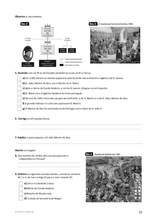 © RUMOS 5, Edições ASA
35
Observa os documentos.
5. Assinala com um V as afirmações verdadeiras ecom um F as falsas.
a) Em 1383,deram-se revoltas populares pelo facto de não aceitarem a regência de D. Leonor.
b) D. João, Mestre de Avis, era irmão do rei D. Pedro.
c) Após a morte do Conde Andeiro, a rainha D.Leonor refugiou-se em Espanha.
d) D. Beatrizera a legítima herdeira ao trono português.
e) No ano de 1383, havia dois grupos emconfronto: o de D. Beatriz e o de D. João, Mestre de Avis.
f) A grande nobreza e o alto clero apoiavamD. Beatriz.
g) O Mestre de Avis foi aclamado rei de Portugal com o título de D. João II.
6 . Corrige as afirmações falsas.
________________________________________________________________________________________________________
________________________________________________________________________________________________________
7. Explica o apoio popular a D.João Mestre de Avis.
_________________________________________________________________________________________________________
Atenta na imagem.
8. Que batalha foi,então, decisiva paragarantira
independência? Porquê?
_____________________________________________________
_____________________________________________________
9. Ordena os seguintes acontecimentos, usando os números
de 1 a 4, do mais antigo (1) para o mais recente (4).
a) Cerco à cidadede Lisboa.
b) Morte do Conde Andeiro.
c) Batalha de Aljubarrota.
d) Tratado de Salvaterra de Magos.
 