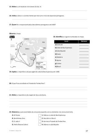 © RUMOS 5, Edições ASA
37
15. Refere a utilidadedo instrumento do doc. 8.
______________________________________________________________________________________________________
16. Indica a data e o acontecimento que marcamo início da expansão portuguesa.
______________________________________________________________________________________________________
17. Quem foi o responsável pelas descobertas portuguesas até1460?
_______________________________________________________________________________________________________
Observa o mapa.
18. Identifica os lugares numerados no mapa.
19. Explica a importância da passagemdo cabo da Boa Esperança em 1488.
__________________________________________________________________________________________________________
__________________________________________________________________________________________________________
20. O que ficou acordado no Tratado de Tordesilhas?
__________________________________________________________________________________________________________
__________________________________________________________________________________________________________
21. Refere a importância da viagemde Vasco da Gama.
__________________________________________________________________________________________________________
__________________________________________________________________________________________________________
__________________________________________________________________________________________________________
__________________________________________________________________________________________________________
22. Relaciona as personalidades da colunada esquerda com os elementos da coluna da direita.
A. Gil Eanes 1. Dobrou o cabo da Boa Esperança.
B. Bartolomeu Dias 2. Descobriu o Brasil.
C. D. João II 3. Assinou o Tratado de Tordesilhas.
D. Pedro Álvares Cabral 4. Dobrou o cabo Bojador
Local Número
a) Calecute
b) Cabo da Boa Esperança
c) Cabo Bojador
d) Ceuta
e) Madeira
f) Açores
g) Lisboa
h) Brasil
___________
___________
___________
___________
___________
___________
___________
___________
 
