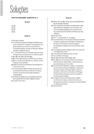 © RUMOS 5, Edições ASA
38
TESTE DE AVALIAÇÃO SUMATIVA N.o 5
Grupo I
1.1. b)
1.2. a)
1.3. c)
1.4. c)
Grupo II
2. Portugal e Castela.
3. O Tratadode Salvaterra de Magos estabelecia que,
após a morte de D. Fernando, o reinopassava a ser
governadopor sua mulher, D. Leonor Teles, na
condiçãode regente, até que um filho de D. Beatriz
atingisse a idade de 14 anos.
4. “ (…) a vontade dorei D. Fernandoé que o reinode
Portugal nunca se juntasse com o reinode Castela.”
5. a) V; b) F;c) F; d) V; e) V; f) V; g) F
6. b) D. João, Mestre de Avis era filho dorei D. Pedro.
c) Após a morte doConde Andeiro, a rainha D. Leonor
refugiou-se em Santarém.
g) O Mestre de Avis foi aclamadorei de Portugalcom
o título de D. JoãoI.
7. O povo apoiava o Mestre de Avis porque este era
descendente da famíliareal (filhode D. Pedro)e,
também, nãoqueriaque Portugal perdesse a
independência.
8. A batalha de Aljubarrota. Esta batalha foi decisiva
pela pesada derrota militar infligida a Castela.
9. 1. d); 2. b); 3. a); 4. c)
Grupo III
10. a) económicos; b) produtos; c) reduzido; d) Oceânia;
e) cabo Bojador; f) lendas
11. Uma longa costa marítima que proporcionoumuita
experiênciade navegaçãoe, por outrolado, uma
ótima localizaçãogeográfica que colocava o país
mais pertodas terrasdo Norte de África e das ilhas
atlânticas.
12. A3; B4; C2; D1
13. Doc. 7 – caravela;Doc. 8 – astrolábio.
14. A caravelatinha um casco esguioe baixo que permitia
navegar emáguas poucoprofundas e ultrapassar os
baixios. Por outrolado, as velastriangulares
possibilitavam navegar com ventos contrários, isto é,
bolinar.
15. O astrolábio permitia navegar no alto-mar através da
orientaçãopelos astros.
16. A conquista da cidade de Ceuta, em1415.
17. Foi o infante D. Henrique.
18. a) 7, b) 6, c) 5, d) 2, e) 3, f) 4, g) 1, h) 8
19. Em 1488, passou-se, pela primeira vez, do oceano
Atlânticopara o oceanoÍndico, o que mostrouser
possível alcançar por mar a Índia.
20. No Tratadode Tordesilhas, acordou-se a divisãodo
mundo emduas áreas de navegação, a repartir por
Portugal e Castela. A Portugal cabiam as terras a
descobrir a oriente de ummeridiano a 370 léguas
de Cabo Verde; à Espanha, as terras a descobrir a
ocidente desse meridiano.
21. A viagem de Vascoda Gama permitiua ligação
marítima entre Lisboa e a Índia. Desta forma, os
Portuguesespassaram a ter acesso, semintermediários,
às especiarias orientais.
22. A4; B1; C3; D2
 