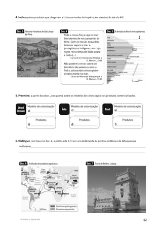 © RUMOS 5, Edições ASA
42
4. Indica quatro produtos que chegavam a Lisboa oriundos do Império,em meados do século XVI.
__________________________________________________________________________________________________________
5. Preenche, a partir dos docs.,o esquema sobre os modelos de colonização eos produtos comercializados.
6. Distingue,com baseno doc. 4, a política de D. Francisco deAlmeida da política deAfonso de Albuquerque
no Oriente._____________________________________________________________________________________________
_______________________________________________________________________________________________________
Toda a nossa força seja no mar.
Desistamos de nos apropriar da
terra. Com as nossas esquadras
teremos seguro o mar e
protegidos os indígenas,em cujo
nome reinaremos de facto sobre
a Índia (…)
Carta de D.Franciscode Almeida a
D. Manuel, 1508
Não podereis reinar sobreum
território tão extenso como a
Índia,colocando o vosso poder
simplesmente no mar.
Carta de Afonsode Albuquerque a
D. Manuel, 1510
 