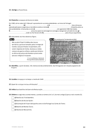 © RUMOS 5, Edições ASA
44
13 . Corrige as frases falsas.
__________________________________________________________________________________________________________
__________________________________________________________________________________________________________
14. Preenche os espaços em branco no texto.
Em 1580, vários netos de D. Manuel I apresentaram-secomo pretendentes ao trono de Portugal:
a)__________________, b) ______________________________ e c) ______________________________. Este último era
apoiado pelo povo e organizou a resistência contra o rei de d) ______________________________. A batalha entre os
dois pretendentes à Coroa deu-se em e) ______________________________, em agosto de 1580.Derrotado,
f) _____________________________ procurou apoio no estrangeiro e conseguiu reorganizer um exército nos g)
_______________________, onde na ilha Terceira foi h)______________________________ pelas forças espanholas.
Lê o documento escrito e observa a figura.
15. Identifica, a partir do texto, três motivos do descontentamento dos Portugueses em relação ao governo de
FilipeIII.
__________________________________________________________________________________________________________
__________________________________________________________________________________________________________
__________________________________________________________________________________________________________
16. Localiza no espaço e no tempo a revolta de 1640. ________________________________________________________
17. Quem foi o rei que iniciou a 4ªdinastia? __________________________________________________________________
18. Indica duas batalhas da Guerra da Restauração._________________________________________________________
19. Ordena os seguintes acontecimentos, usando os números de 1 a 5, do mais antigo (1) para o mais recente (5).
a) Revolta do 1º de dezembro.
b) Batalha de Alcácer Quibir.
c) Aclamação de FilipeII deEspanha como rei de Portugal nas Cortes de Tomar.
d) Batalha de Montes Claros.
e) Revolta do Manuelinho.
Não acudia FilipeIII à defesa dos nossos
territórios,que eram tomados pelos inimigos de
Castela.Lançava tributos insuportáveis,sem
serem impostos em Cortes. Gastava as rendas
comuns em guerras alheias,vendia por dinheiro
os ofícios da justiça eda fazenda e provia neles
pessoas indignaseincapazes.
D. Luís de Menezes, Históriade
PortugalRestaurado(adaptado)
 