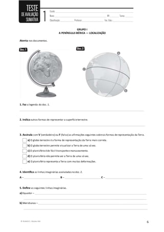© RUMOS 5, Edições ASA
6
GRUPO I
A PENÍNSULA IBÉRICA — LOCALIZAÇÃO
Atenta nos documentos.
1. Faz a legenda do doc. 1.
____________________________________________________________________________________________________
2. Indica outras formas de representar a superfícieterrestre.
_____________________________________________________________________________________________________
3. Assinala com V (verdadeiro) ou F (falso) as afirmações seguintes sobreas formas derepresentação da Terra.
a) O globo terrestre é a forma de representação da Terra mais correta.
b) O globo terrestre permite visualizar a Terra de uma só vez.
c) O planisfério éde fácil transportee manuseamento.
d) O planisfério não permite ver a Terra de uma só vez.
e) O planisfério representa a Terra com muitas deformações.
4. Identifica as linhasimaginárias assinaladasno doc.2.
A – _____________________________ B – _____________________________ C – ______________________________
5. Define as seguintes linhasimaginárias.
a) Equador – __________________________________________________________________________________________
___________________________________________________________________________________________________
b) Meridianos –________________________________________________________________________________________
____________________________________________________________________________________________________
 