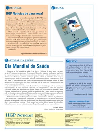E                                                                             C 
    HGP Notícias de cara nova!
        Como você deve ter notado, esta edição do HGP Notícias
    está de cara nova! Além do projeto gráﬁco mais moderno, ele vem
    com novas colunas e conteúdos diferenciados, sempre voltados
    para o colaborador, além de ser um canal de entretenimento.
        Neste jornal, você leitor, encontrará diversos assuntos como:
    Caça-palavras, Dicas, Oportunidade, Destaque do mês, Charge
    e outros assuntos relacionados ao nosso HGP.
        Outra novidade é a periodicidade do jornal, que antes era bi-
    mestral, e agora passa a ser mensal. Com isso, traremos notícias mais
    atuais, deixando você por dentro de todos os acontecimentos.
        Em comemoração a este novo projeto, apresentamos também
    o mascote do HGP, um pássaro quero-quero, que a partir de agora
    aparecerá com freqüência nas peças de comunicação do hospital.
        Contamos com a sua colaboração para fazer o HGP Notícias
    cada vez melhor, por isso participe! Mande sugestões de pauta,
    críticas e elogios para o nosso jornal.
        Boa leitura!

                                   Departamento de Comunicação do HGP



 P   S                                                                                                 C 
Dia Mundial da Saúde                                                                                                   “Quero expressar a direção do AEJP a mi-
                                                                                                                   nha satisfação e alegria por ter sido sempre tão
                                                                                                                   carinhosamente atendida pela equipe de enfer-
     Aconteceu no Dia Mundial da Saúde, 7 de abril, a Celebração da Santa Missa e a provi-                         magem: Juliana, Kelly, Flávia e Nereide, bem
são de 17 ministros dos enfermos. O celebrante, Monsenhor Joaquim, ressaltou em sua homi-                          como pela técnica responsável, Rosangela”.
lia o comprometimento dos ministros dos enfermos, salientando a vida interior que todos nós
devemos ter: “Formação contínua, dedicação, postura, silêncio e sobretudo, muita oração”.                                                     Marcelo Calixto Besser
Aspectos esses que devem ser conservados, porque se falhamos nesses pontos, o trabalho deixa de ser
para ”Deus”, e passa a ser como que “cargos” que desempenhamos para satisfação própria, de modo
egoísta, sem nos preocuparmos com nossos irmãos que estão ao nosso redor e nossos enfermos que
esperam uma palavra consoladora.                                                                                       “Agradeço por ter sido tão bem recebida e
     O ministro do enfermo tem a missão de reconhecer Jesus no irmão que sofre ao levar o con-                     atendida pelos médicos e enfermeiros do HGP.
forto e a presença de Deus, saber ouvir, saber calar, “Ser tudo para todos”, como dizia São Paulo.                 Espero que continuem sempre melhorando, pois
Essa missão torna-se mais importante ainda quando levamos Jesus na Eucaristia aos enfermos, o maior                São Paulo precisa de um hospital assim. Estou
Dom que podemos levar aos que estão sofrendo no seu leito de dor, o maior consolo que o enfermo                    muito grata”.
pode ter. Com isso, pude conciliar e também testemunhar minha experiência pessoal dentro da Pastoral.
Sendo portador de uma deﬁciência renal grave, encontrei no ambiente grande acolhida.                                                Sônia Maria Nobre de Oliveira
     Tenho a oportunidade de desempenhar esse trabalho junto aos irmãos enfermos, de poder aplicar
a mim mesmo todo o aprendizado e, compartilhar das conquistas no dia-a-dia, a ajuda mútua entre
os irmãos de caminhada, a ediﬁcação que recebemos com os enfermos, pois aprendemos muito com
eles. É o testemunho que posso dar a eles já que sou bem próximo deles na questão da enfermidade.                        PARTICIPE DO HGP NOTÍCIAS!
Enﬁm, ﬁco contente em estar realizando um trabalho gratiﬁcante a Deus e aos irmãos enfermos.                           Mande suas sugestões, críticas e elogios
                                                                                                                               para o HGP Notícias:
                                                                                              Adriano Dantas           E-mail: comunicação@pedreira.org.br
                                                                                A P  S – HGP




    HGP NOTÍCIAS!                                           Diretora Geral:
                                                            Irmã Penha
                                                            Diretor Executivo:
                                                            Cid Pinheiro de Oliveira
                                                                                                                 Diretora de Desenvolvimento e Apoio:
                                                                                                                 Patrícia de Toledo
                                                                                                                 Realização:
                                                                                                                 Setor de Comunicação do HGP (comunicacao@pedreira.org.br)
    O HGP Notícias é uma publicação do Hospital Geral de    Diretor Técnico:                                     Jornalista Responsável e Fotos:
    Pedreira (HGP) – Associação Congregação de Santa        Dr. Alfredo Coletti                                  Josefa Araújo (MTb: 42.470/SP)
    Catarina (ACSC)                                         Diretora Clínica:                                    Editoração:
    R. João Francisco de Moura, 251 - Vila Campo Grande -   Dra. Ana Lúcia Santoro                               Ergon Art (11) 6676-3211
    São Paulo (SP) - CEP: 04455.170 - Tel: (11) 5613.5900   Diretora Assistencial:                               Tiragem:
    hgp@pedreira.org.br                                     Harumi Okamoto Babá                                  1500 exemplares

2                                                                                                                                                       HGP N!
 