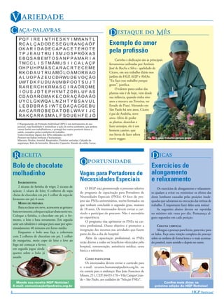 V 
C -                                                                  D   M
                                                                                Exemplo de amor
                                                                                pela proﬁssão
                                                                                     Carinho e dedicação são as principais
                                                                                ferramentas utilizadas por Antônio
                                                                                José da Rocha e Silva - apelidado de
                                                                                Cícero, em seu trabalho diário nos
                                                                                jardins do HGP, AEJP e AMAs.
                                                                                “Eu faço esse trabalho porque
                                                                                gosto”, justiﬁca.
                                                                                     O talento para cuidar das
                                                                                plantas não é de hoje, vem desde
                                                                                sua infância, quando tinha oito
                                                                                anos e morava em Teresina, no
                                                                                Estado de Piauí. Morando em
                                                                                São Paulo há sete anos, Cícero
                                                                                é pai de Andréia, nove
                                                                                anos. Além de podar
                                                                                as plantas, desenhar e
                                                                                fazer arranjos, ele é um
                                                                                homem caseiro, que



                                                                                                           ANTÔNIO JOSÉ
                                                                                nas horas de lazer adora
                                                                                ouvir reggae.                 “Eu faço esse trabalho porque gosto”




    R                                                                                                               D 
    Bolo de chocolate
                                                         O                                                     Exercícios de
    molhadinho                                           Vagas para Portadores de                                         alongamento
        INGREDIENTES:
                                                         Necessidades Especiais                                           e relaxamento
        2 xícaras de farinha de trigo; 2 xícaras de
                                                              O HGP está promovendo o processo seletivo                       Os exercícios de alongamento e relaxamen-
    açúcar; 1 xícara de leite; 6 colheres de sopa
                                                         do programa de capacitação para Portadores de                    to ajudam a evitar ou minimizar os efeitos das
    cheias de chocolate em pó; 1 colher de sopa de
                                                         Necessidades Especiais (PNEs). O foco do pro-                    dores lombares causadas pelas posições inade-
    fermento em pó; 6 ovos.
                                                         jeto são PNEs universitários, recém formados ou                  quadas que adotamos na execução das rotinas de
        MODO DE PREPARO:
                                                         que tenham concluído o segundo grau, maiores                     trabalho. É importante fazer deles uma rotina!
        Bata as claras em neve, acrescente as gemas e
                                                         de 18 anos. Os interessados devem enviar o cur-                      As sugestões abaixo devem ser repetidas
    bata novamente, coloque o açúcar e bata outra vez.
                                                         rículo e participar do processo. Não é necessário                no mínimo três vezes por dia. Permaneça al-
    Coloque a farinha, o chocolate em pó, o fer-
                                                         ter experiência.                                                 guns segundos em cada posição.
    mento, o leite e bata novamente. Em seguida
                                                              O programa visa aprimorar os PNEs na car-
    unte um tabuleiro e coloque para assar por apro-
                                                         reira proﬁssional. Outro objetivo é promover a                        C 
    ximadamente 40 minutos em forno médio.
                                                         integração dos mesmos nas atividades que fazem                        Alongue o pescoço para frente, para trás e para
        Enquanto o bolo assa faça a cobertura
                                                         parte do dia-a-dia do hospital.                                  os lados. Faça uma rotação completa do pescoço
    com 2 colheres de chocolate em pó, 1 colher
                                                              Além da capacitação proﬁssional, os PNEs                    sobre os ombros de forma lenta e o mais acentua-
    de margarina, meio copo de leite e leve ao
                                                         terão direito a todos os benefícios oferecidos pelo              do possível, num sentido e depois no outro.
    fogo até começar a ferver,
                                                         hospital, remuneração, assistência médica, cesta
    em seguida jogue ainda
                                                         básica e refeitório.
    quente sobre o bolo já
    assado.
                                                              C 
                                                              Os interessados devem enviar o currículo para
                                                         o e-mail: recursos.humanos@pedreira.org.br, ou
                                                         via correio para o endereço: Rua João Francisco de
                                                         Moura, 251, CEP: 04455-170 – Vila Campo Gran-
                                                         de – São Paulo, aos cuidados de “Seleção PNEs”.
      Mande sua receita HGP Notícias!                                                                                            Conﬁra mais dicas na
    E-mail: comunicação@pedreira.org.br                                                                                     próxima edição do HGP Notícias!

4                                                                                                                                                            HGP N!
 