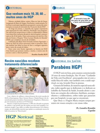 E                                                                                C 
    Que venham mais 10, 20, 60 ...
    muitos anos de HGP
         Palestras, atividades lúdicas, música, Missa em Ação de Graças,
    inauguração do Banco de Sangue, Festa Junina e muitas atrações. Es-
    tes foram os principais ingredientes para garantir o sucesso das come-
    morações na semana de aniversário dos 10 anos de vida do HGP       .
         Ao longo da semana, o empenho das equipes responsáveis
    pela organização fez toda a diferença. Resultado: uma programa-
    ção especial que proporcionou a todos os colaboradores celebrar
    com muita festa a primeira década de vida do hospital, comemo-
    rada no dia 26 de junho. Outro aniversariante do mês foi o Nú-
    cleo de Ensino e Pesquisa “Dom Luciano Mendes de Almeida”
    (NEP), que completou um ano de atividades.
         Celebrada pelo Bispo Dom Fernando Antônio Figueiredo, a
    Missa em Ação de Graças emocionou todos os presentes. Emo-
    ção também não faltou na hora de fazer a contagem regressiva
    para o início da revoada de balões.
         Fatos como estes ﬁcarão registrados na história do HGP.
    Uma história que promete muitos, e muitos, e muitos anos de
    sucesso e amor a vida do próximo.
                                                Parabéns Família HGP!



Recém nascidos recebem                                                                      P   S
tratamento diferenciado
                                                                                          Parabéns HGP!
                                                                                             O HGP está em festa, pois estamos comemorando
                                                                                          10 anos da nossa fundação. São 10 anos “Cuidando
                                                                                          da Vida com Excelência”, preocupados não só com a
                                                                                          saúde física de todos, mas também com a saúde espi-
                                                                                          ritual, ou seja, levando Deus às pessoas.
                                                                                             Gostaria de lembrar, de maneira especial nesta edi-
                                                                                          ção, todos aqueles que se dedicaram e se dedicam ao
                                                                                          trabalho da Pastoral da Saúde, levando alento e con-
Os ﬁsioterapeutas Marco e Daniela durante atividades                                      forto aos corações dos enfermos, familiares, acompa-
     Com o objetivo de melhorar o desenvolvimento dos recém nascidos do                   nhantes e colaboradores, enﬁm todos que passaram
HGP, os ﬁsioterapeutas, Marco Antonio Monea e Daniela Bonatti vêm de-                     por este hospital e os que aqui se encontram.
senvolvendo projetos inovadores: Posicionamento Terapêutico e Musicotera-
pia. Os tratamentos são feitos na UTI Neonatal.
                                                                                             Que Deus e a Virgem Maria estejam sempre pre-
     Durante a terapia de posicionamento, os RNs são colocados em posições                sentes em vossos corações e em vossas vidas.
de conforto, o que permite que eles tenham um sono mais tranqüilo e eco-
nomizem energia, o que reﬂete no melhor desenvolvimento. Já na Musico-
terapia, são desenvolvidos exercícios que ajudam na coordenação motora do
                                                                                                                                Pe. Leandro Brandão
bebê, ele acontece na “Hora do psiu”.                                                                                                       Capelão


    HGP NOTÍCIAS!                                           Diretora Geral:
                                                            Irmã Penha
                                                            Diretor Executivo:
                                                            Cid Pinheiro de Oliveira
                                                                                                            Realização:
                                                                                                            Setor de Comunicação do HGP
                                                                                                            (comunicacao@pedreira.org.br)
                                                                                                            Jornalista Responsável e Fotos:
    O HGP Notícias é uma publicação do Hospital Geral de    Diretor Técnico:
    Pedreira (HGP) – Associação Congregação de Santa                                                        Josefa Araújo (MTb: 42.470/SP)
                                                            Dr. Alfredo Coletti
    Catarina (ACSC)                                                                                         Editoração:
                                                            Diretora Assistencial:
    R. João Francisco de Moura, 251 - Vila Campo Grande -                                                   Ergon Art (11) 6676-3211
                                                            Harumi Okamoto Babá
    São Paulo (SP) - CEP: 04455.170 - Tel: (11) 5613.5900   Diretora de Desenvolvimento e Apoio:            Tiragem:
    comunicacao@pedreira.org.br                             Patrícia de Toledo                              1500 exemplares

2                                                                                                                                             HGP N!
 