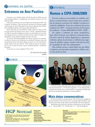 P   S                                                                                E 
Entramos no Ano Paulino                                                                           Rumos a CIPA 2008/2009
     Entramos no ano Paulino desde o dia 28 de junho de 2008, que tem
como principal objetivo a evangelização. Seu término acontece em 29 de                                Prevenir acidentes de atividades do trabalho, pro-
junho de 2009.                                                                                    piciar a conscientização, buscar meios para a preven-
     A decisão de comemorar este ano Paulino vem do Papa Bento XVI, com                           ção de doenças recorrentes do trabalho e promover a
o objetivo de celebrar os dois mil anos de nascimento do primeiro grande
missionário da fé cristã. O Papa Bento XVI associou algumas destas celebra-                       saúde do trabalhador. Estes são os objetivos dos novos
ções a indulgência plenária aos ﬁéis que delas participarem.                                      membros da CIPA – Comissão Interna de Prevenção
     Paulo, cujo nome na versão hebraica é Saulo, nasceu em Tarso, na Cilí-
                                                                                                  de Acidentes - Gestão 2008/2009 do HGP e AEJP.
cia, hoje território da Turquia, entre os anos 7 e 10 d.C., segundo historiado-
res. Filho de pais judeus da diáspora estudou em escola grega e por isso tinha                        Ser cipeiro é sinônimo de muita competência,
como língua materna este idioma. Era fariseu, homem culto, de espírito em-                        pois, além de buscar seus objetivos constantemente,
preendedor, de uma têmpora singular em tudo o que fazia.
     No começo, ferrenho perseguidor dos cristãos, a partir de uma experiên-
                                                                                                  eles têm a tarefa de realizar diagnósticos e apresentar
cia mística, converte-se ao cristianismo no caminho de Damasco, para onde                         à direção, planos de prevenção e melhoria para segu-
iria aprisionar cristãos. Ele mesmo aﬁrma ter ouvido a voz do Cristo Ressus-                      rança do trabalho, sempre visando à elevação do nível
citado, vinha do céu, que clamava: “Saulo, Saulo, por que me persegues?”
(At. 9,1-22). A partir de então, torna-se intrépido apostolo e missionário                        de “qualidade de vida” dos colaboradores.
do Senhor.                                                                                            Que tenham sucesso e sejam felizes nas suas idéias
     “Ai de mim, se eu não evangelizar” (ICor. 9,16).                                             e sugestões, pois havendo competência e brilho, mui-
                                                            Pe. Cosmo Leite de Carvalho           ta coisa pode ser feita!
                                                                                Capelão



     C 




                                                                                                  O mês de setembro reúne duas dadas especiais: no dia 9 é comemorado o
                                                                                               “Dia do administrador” e 19 “Dia do Comprador”. A você administrador e
                                                                                               comprador que assume riscos, vencem desaﬁos e conquistam resultados apor
                                                                                               meio de sua competência proﬁssional, os nossos parabéns!



                                                                                               Mais datas comemorativas
                                                                                                   No dia 25 de julho foi comemorado do “Dia do Motorista”, festejado no
                                                                                               dia de seu padroeiro, São Cristóvão. Esta é uma homenagem do HGP a vocês
                                                                                               motoristas, que todos os dias realizam suas atividades com muita dedicação.
                                                                                                   Aproveitamos para lembrar outras datas comemorativas no mês de agos-
                                                                                               to: 4 - “Dia do Padre”, 10 - “Dia dos Pais” e 17 - “Dia dos Religiosos”.



    HGP NOTÍCIAS!                                                Diretora Geral:
                                                                 Irmã Penha
                                                                 Diretor Executivo:
                                                                 Cid Pinheiro de Oliveira
                                                                                                                        Realização:
                                                                                                                        Setor de Comunicação do HGP (comunicacao@pedreira.org.br)
                                                                                                                        Jornalista Responsável e Fotos:
                                                                                                                        Josefa Araújo (MTb: 42.470/SP)
    O HGP Notícias é uma publicação do Hospital Geral de         Diretor Técnico:                                       Arte:
    Pedreira (HGP) – Associação Congregação de Santa             Dr. Alfredo Coletti                                    Marcelo Rodrigues
    Catarina (ACSC)                                              Diretora Assistente:                                   Editoração:
    R. João Francisco de Moura, 251 - Vila Campo Grande -        Harumi Okamoto Babá                                    Ergon Art (11) 6676-3211
    São Paulo (SP) - CEP: 04455.170 - Tel: (11) 5613.5900        Diretora de Desenvolvimento e Apoio:                   Tiragem:
    comunicacao@pedreira.org.br                                  Patrícia de Toledo                                     1500 exemplares

2                                                                                                                                                              HGP N!
 