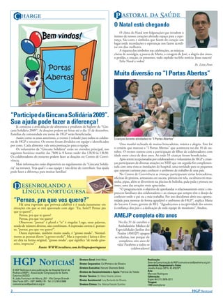 C                                                                                     P   S
                                                                                              O Natal está chegando
                                                                                                   O clima do Natal tem fulgurações que invadem o
                                                                                              íntimo de nossos corações abrindo espaço para a espe-
                                                                                              rança. São cores e símbolos que fazem do coração um
                                                                                              lugar onde recordações e esperanças nos fazem acredi-
                                                                                              tar em dias melhores.
                                                                                                   A riqueza dos símbolos nas celebrações, as músicas
                                                                                              cheias de nostalgia, a pureza de Maria, a coragem de José, a alegria dos sinos,
                                                                                              o perdão, a oração, os presentes, tudo explode na feliz notícia: Jesus nasceu!
                                                                                                   Feliz Natal a todos!
                                                                                                                                                               Pe. Lírio Peres

                                                                                              Muita diversão no “I Portas Abertas”




“Participe da Gincana Solidária 2009”.
Sua ajuda pode fazer a diferença!
     Já começou a arrecadação de alimentos e produtos de higiene da “Gin-
cana Solidária 2009”. As doações podem ser feitas até o dia 11 de dezembro.
Famílias da comunidade em torno do HGP serão beneﬁciadas.
     Assim como os anos anteriores, o evento é voltado para todos os colabo-                  Crianças durante atividades no “I Portas Abertas”
res do HGP e terceiros. Os setores foram divididos em equipe e identiﬁcados
por cores. Cada alimento vale uma pontuação para a equipe.                                        Uma manhã recheada de muitas brincadeiras, música e alegria. Este foi
     Os voluntários da “Gincana Solidária” estão no corredor principal, nos                   o cenário que marcou o “I Portas Abertas” que aconteceu no dia 10 de ou-
seguintes horários: manhã: das 7h00 às 8 horas; tarde: das 12h30 às 13h30.                    tubro. O evento contou com a participação de ﬁlhos de colaboradores com
Os colaboradores do noturno podem fazer as doações no Centro de Convi-                        idade entre cinco de doze anos. Ao todo 55 crianças foram beneﬁciadas.
vência.                                                                                           Após serem recepcionadas por colaboradores e voluntários do HGP a crian-
     Mais informações estão disponíveis no regulamento da “Gincana Solidá-                    ças participaram de diversas atrações no NEP, que em seguida foi complemen-
ria” na intranet. Veja qual é a sua equipe e não deixe de contribuir. Sua ajuda               tada com uma vista as instalações do hospital, uma novidade para os pequenos
pode fazer a diferença para muitas famílias!                                                  que estavam curiosos para conhecer o ambiente de trabalho de seus pais.
                                                                                                  No Centro de Convivência as crianças participaram várias brincadeiras,
                                                                                              oﬁcinas de pintura, artesanato em sucata, pintura em tela, escultura em mas-
                                                                                              sinha, pipas, além se divertirem na piscina de bolinha, pula-pula e pintura no
     D                                                                            rosto, uma das atrações mais apreciadas.

                                                                                  “O programa tem o objetivo de aprofundar o relacionamento entre a em-
                                                                                              presa os familiares dos colaboradores e as crianças que sempre têm o desejo de
                                                                                              conhecer onde o pai ou a mãe trabalha. Por isso decidimos abrir essa oportu-
    “Pernas, pra que vos quero?”                                                              nidade para mostrar de forma agradável o ambiente do HGP”, explica Maria
         Há uma expressão que provoca calafrios e é usada justamente em                       do Socorro Couto, gerente de RH, “Agradecemos a receptividade dos setores
    situações em que se está apavorado com algo: “Eu, hein?!! Pernas pra                      à conﬁança dos pais e a dedicação de toda equipe de monitores”, ﬁnaliza.
    que te quero!”.
         Pernas, pra que te quero?
         Pernas, pra que vos quero?
                                                                                              AMEJP completa oito anos
         Observem: “pernas” é plural e “te” é singular. Logo, essas palavras,                     No dia 31 de outubro o
    sendo de número diverso, não combinam. A expressão correta é, portan-                         Ambulatório Médico de
    to, “pernas, pra que vos quero?”.                                                           Especialidades Jardim dos
         Outra expressão, também muito usada, é “grosso modo”. Normal-                           Prados (AMEJP) apagou
    mente as pessoas dizem “a grosso modo”. Mas a expressão é latina e deve                    as velinhas, isso porque ele
    ser dita na forma original, “grosso modo”, que signiﬁca “de modo gros-                        completou oito anos de
    seiro, impreciso”.                                                                           vida! Parabéns a todos os
                        Fonte: WWW.tvcultura.com.br/linguaportuguesa                                         colaboradores!



    HGP NOTÍCIAS!                                           Diretora Geral: Irmã Nilza
                                                            Diretor Corporativo: Cid Pinheiro de Oliveira
                                                            Diretora Executiva: Harumi Okamoto Babá
                                                                                                                         Realização:
                                                                                                                         Setor de Comunicação do HGP (comunicacao@pedreira.org.br)
                                                                                                                         Jornalista Responsável e Fotos:
                                                                                                                         Josefa Araújo (MTb: 42.470/SP)
    O HGP Notícias é uma publicação do Hospital Geral de                                                                 Arte:
    Pedreira (HGP) – Associação Congregação de Santa        Diretora de Desenvolvimento e Apoio: Patrícia de Toledo
                                                                                                                         Marcelo Rodrigues
    Catarina (ACSC)                                         Diretor Técnico: Dr. Hésio Vicente Juliano                   Editoração:
    R. João Francisco de Moura, 251 - Vila Campo Grande -                                                                Ergon Art (11) 2676-3211
    São Paulo (SP) - CEP: 04455.170 - Tel: (11) 5613.5900   Diretor Assistencial: Lucy Bernardo de Oliveira
                                                                                                                         Tiragem:
    comunicacao@pedreira.org.br                             Diretora Clínica: Dra. Marisa Pascale Quintino               1300 exemplares

2                                                                                                                                                                HGP NOTÍCIAS!
 
