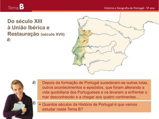 B História e Geografia de Portugal · 5º ano
Depois da formação de Portugal sucederam-se outras lutas,
outros acontecimentos e episódios, que foram alterando a
vida quotidiana dos Portugueses e os levaram a enfrentar o
mar desconhecido e a chegar aos quatro continentes…
 Quantos séculos da História de Portugal é que vamos
estudar neste Tema B?
 