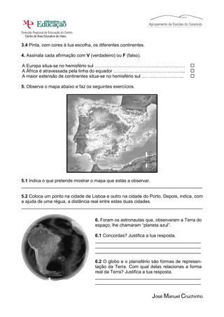 Agrupamento de Escolas do Caramulo

Direcção Regional de Educação do Centro
   Centro de Área Educativa de Viseu

3.4 Pinta, com cores à tua escolha, os diferentes continentes.

4. Assinala cada afirmação com V (verdadeiro) ou F (falso).

A Europa situa-se no hemisfério sul ……………………………………………………
A África é atravessada pela linha do equador ………………………………………...
A maior extensão de continentes situa-se no hemisfério sul ……………………….

5. Observa o mapa abaixo e faz os seguintes exercícios.




5.1 Indica o que pretende mostrar o mapa que estás a observar.
________________________________________________________________________

5.2 Coloca um ponto na cidade de Lisboa e outro na cidade do Porto. Depois, indica, com
a ajuda de uma régua, a distância real entre estas duas cidades.
________________________________________________________________________

                                          6. Foram os astronautas que, observaram a Terra do
                                          espaço, lhe chamaram “planeta azul”.

                                          6.1 Concordas? Justifica a tua resposta.
                                          __________________________________________
                                          __________________________________________
                                          __________________________________________

                                          6.2 O globo e o planisfério são formas de represen-
                                          tação da Terra. Com qual delas relacionas a forma
                                          real da Terra? Justifica a tua resposta.
                                          __________________________________________
                                          __________________________________________


                                                                     José Manuel Cruchinho
 