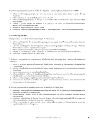 Editável e fotocopiável © Texto | HGP 6.o
Ano 9
4. Conhecer e compreender os motivos do fim da I República e a instauração da ditadura militar em 1926
1. Referir a instabilidade governativa e a crise económica e social como fatores decisivos para o fim da
I República.
2. Indicar os motivos da entrada de Portugal na I Guerra Mundial.
3. Indicar os efeitos da participação de Portugal na I Guerra Mundial e sua relação com o golpe militar do «28 de
Maio» de 1926.
4. Justificar a grande adesão dos militares e da população de Lisboa ao movimento antidemocrático
chefiado pelo General Gomes da Costa.
5. Localizar no tempo o período da Ditadura Militar.
6. Reconhecer nas medidas da Ditadura Militar o fim da liberdade política e o cercear de liberdades individuais.
O Estado Novo (1933-1974)
1. Compreender a ascensão de Salazar e a construção do Estado Novo
1. Referir o saldo positivo das contas públicas portuguesas conseguido pelo Ministro das Finanças António de
Oliveira Salazar.
2. Relacionar o saldo positivo das contas públicas portuguesas conseguido pelo ministro das finanças António de
Oliveira Salazar com a sua rápida ascensão no poder.
3. Indicar as medidas tomadas por Salazar para resolver o problema financeiro do país.
4. Salientar na Constituição de 1933 a supremacia do poder executivo e a existência de um partido único.
5. Reconhecer o carácter ditatorial do Estado Novo.
2. Conhecer e compreender os mecanismos de difusão dos ideais do Estado Novo e de repressão para com os
opositores
1. Indicar os principais valores defendidos pelo Estado Novo, salientando a máxima «Deus, Pátria e Família»
e a obediência.
2. Referir a utilização do ensino, da Mocidade Portuguesa e da propaganda como formas de difusão dos ideais do
Estado Novo.
3. Enumerar os mecanismos de repressão do Estado Novo.
4. Referir os objetivos e a forma de atuação da polícia política, reconhecendo nos meios utilizados o desrespeito
pelas liberdades e garantias fundamentais dos cidadãos.
5. Referir a existência de prisões políticas, destacando a colónia penal do Tarrafal.
6. Reconhecer na atualidade a existência de regimes com características ditatoriais onde diariamente são
desrespeitados os Direitos Humanos.
3. Conhecer e compreender os principais movimentos de resistência ao Estado Novo
1. Comparar a imagem de prosperidade e paz social dada pelo regime com as difíceis condições de vida da grande
maioria dos portugueses e com a opressão.
2. Referir a oposição à ditadura através de ações clandestinas e de obras artísticas, destacando alguns dos autores
mais marcantes.
3. Reconhecer a candidatura do General Humberto Delgado à Presidência da República (1958) como o grande
momento de oposição à ditadura, descrevendo o seu desfecho.
4. Referir a manutenção do regime opressivo após a substituição de Salazar por Marcelo Caetano, apesar das
expectativas de «abertura do regime».
 