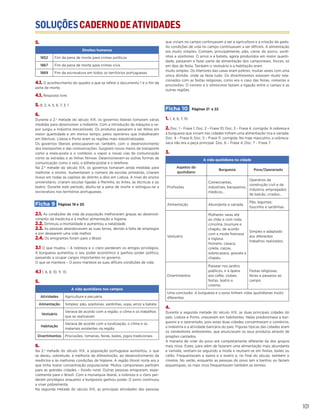 SOLUÇÕESCADERNODEATIVIDADES
101
5.
Direitos humanos
1852 Fim da pena de morte para crimes políticos
1867 Fim da pena de morte para crimes civis
1869 Fim da escravatura em todos os territórios portugueses
4.1. O acontecimento do quadro a que se refere o documento 1 é o fim da
pena de morte.
4.1. Resposta livre.
5. 8, 2, 4, 5, 6, 7, 3, 1
6.
Durante a 2.a
metade do século XIX, os governos liberais tomaram várias
medidas para desenvolver a indústria. Com a introdução da máquina a va-
por surgiu a indústria mecanizada. Os produtos passaram a ser feitos em
maior quantidade e em menos tempo, pelos operários que trabalhavam
em fábricas. Lisboa e Porto eram as regiões mais industrializadas.
Os governos liberais preocuparam-se, também, com o desenvolvimento
dos transportes e das comunicações. Surgiram novos meios de transporte
como a mala-posta e o comboio a vapor e novas vias de comunicação
como as estradas e as linhas férreas. Desenvolveram-se outras formas de
comunicação como o selo, o bilhete-postal e o telefone.
Na 2.ª metade do século XIX, os governos tomaram ainda medidas para
melhorar o ensino. Aumentaram o número de escolas primárias, criaram
liceus em todas as capitais de distrito e dois em Lisboa. A nível do ensino
universitário, criaram escolas ligadas à Marinha, às Artes, às técnicas e ao
teatro. Durante este período, aboliu-se a pena de morte e extinguiu-se a
escravatura nos territórios portugueses.
Ficha 9 Páginas 19 e 20
2.1. As condições de vida da população melhoraram graças ao desenvol-
vimento da medicina e à melhor alimentação e higiene.
2.2. Diminuiu a mortalidade e aumentou a natalidade.
2.3. As pessoas abandonavam as suas terras, devido à falta de empregos
e por desejarem uma vida melhor.
2.4. Os emigrantes foram para o Brasil.
3.1 O que mudou – A nobreza e o clero perderam os antigos privilégios.
A burguesia aumentou o seu poder económico e ganhou poder político,
passando a ocupar cargos importantes no governo.
O que se manteve – O povo manteve as suas difíceis condições de vida.
4.1 1, 6, 8, 10, 11, 13.
5.
A vida quotidiana nos campos
Atividades Agricultura e pecuária
Alimentação Simples: pão, azeitonas, sardinhas, sopa, arroz e batata
Vestuário
Variava de acordo com a região, o clima e os trabalhos
que se realizavam
Habitação
Variava de acordo com a localização, o clima e os
materiais existentes na região
Divertimentos Procissões, romarias, feiras, bailes, jogos tradicionais
6.
Na 2.a
metade do século XIX, a população portuguesa aumentou, o que
se deveu, sobretudo, à melhoria da alimentação, ao desenvolvimento da
medicina e às melhores condições de higiene. A região litoral norte era a
que tinha maior concentração populacional. Muitos camponeses partiram
para as grandes cidades – êxodo rural. Outras pessoas emigraram, espe-
cialmente para o Brasil. Com a monarquia liberal, a nobreza e o clero per-
deram privilégios enquanto a burguesia ganhou poder. O povo continuou
a viver pobremente.
Na segunda metade do século XIX, as principais atividades das pessoas
que viviam no campo continuavam a ser a agricultura e a criação de gado.
As condições de vida no campo continuavam a ser difíceis. A alimentação
era muito simples. Comiam, principalmente, pão, carne de porco, sardi-
nhas e azeitonas. O arroz e a batata, agora produzidos em maior quanti-
dade, passaram a fazer parte da alimentação dos camponeses. Doces, só
em dias de festa. Também o vestuário e a habitação eram
muito simples. Os interiores das casas eram pobres, muitas vezes com uma
única divisão, onde se fazia tudo. Os divertimentos estavam muito rela-
cionados com as festas religiosas, como era o caso das feiras, romarias e
procissões. O correio e o almocreve faziam a ligação entre o campo e as
outras regiões.
Ficha 10 Páginas 21 e 22
1. 1, 4, 6, 7, 10
2. Doc. 1 – Frase 1; Doc. 2 – Frase 10; Doc. 3 – Frase 4, corrigida: A nobreza e
a burguesia que viviam nas cidades tinham uma alimentação rica e variada.
Doc. 4 – Frase 6; Doc. 5 – Frase 11, corrigida: No traje masculino, a sobreca-
saca não era a peça principal. Doc. 6 – Frase 4; Doc. 7 - Frase 7.
3.
A vida quotidiana na cidade
Aspetos do
quotidiano
Burguesia Povo/Operariado
Profissões
Comerciantes,
industriais, banqueiros,
médicos…
Operários da
construção civil e da
indústria, empregados
de balcão, criados…
Alimentação Abundante e variada.
Pão, legumes,
toucinho e sardinhas.
Vestuário
Mulheres: saias até
ao chão e com roda,
crinolina, tournure e
chapéu, de acordo
com a moda francesa
e inglesa.
Homens: casaca,
colete, calças,
sobrecasaca, gravata e
chapéu.
Simples e adaptado
aos diferentes
trabalhos realizados.
Divertimentos
Passear nos jardins
públicos, ir à ópera,
aos cafés, clubes,
festas, teatro e
cinema.
Festas religiosas,
feiras e passeios ao
campo.
Uma conclusão: A burguesia e o povo tinham vidas quotidianas muito
diferentes.
4.
Durante a segunda metade do século XIX, as duas principais cidades do
país, Lisboa e Porto, cresceram em habitantes. Nelas predominava a bur-
guesia e o operariado, pois estas duas cidades concentravam o comércio,
a indústria e a atividade bancária do país. Figuras típicas das cidades eram
os vendedores ambulantes, que anunciavam os seus produtos através de
pregões cantados.
A maneira de viver do povo era completamente diferente da dos grupos
mais ricos. Estes, para além de fazerem uma alimentação mais abundante
e variada, vestiam-se seguindo a moda e reuniam-se em festas, bailes ou
cafés. Frequentavam a ópera e o teatro e, no final do século, também o
cinema. No verão, enquanto as pessoas do povo iam a banhos ou faziam
piqueniques, os mais ricos frequentavam também as termas.
 