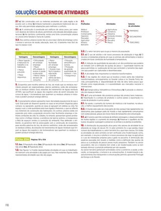 SOLUÇÕESCADERNODEATIVIDADES
SOLUÇÕESCADERNODEATIVIDADES
116
2.1 a) São construídas com os materiais existentes em cada região e de
acordo com o clima. b) Embora mantendo a arquitetura tradicional das ca-
sas, têm sido permitidas adaptações para melhorar o conforto.
3.1. a) A construção é constituída por edifícios de vários pisos, por vezes
com dezenas de metros de altura, permitindo uma elevada densidade popu-
lacional. b) No território continental, existe uma forte concentração urbana
no Litoral entre Setúbal e Viana do Castelo.
3.3. Nos centros urbanos existe não só uma maior oferta de emprego como
o acesso a serviços de saúde, educação, lazer, etc. é bastante mais fácil do
que no espaço rural.
4.1.
Vida nos espaços rurais Vida nos centros urbanos
Vantagens Desvantagens Vantagens Desvantagens
• Maior ligação
à Natureza no
trabalho e na
habitação.
• Menor
poluição.
• Maior
segurança.
• Dificuldade
em arranjar
emprego
• Maior
dificuldade no
acesso à saúde
e educação.
• Menor oferta
de bens de
consumo.
• Maior
facilidade
em arranjar
emprego.
• Acesso mais
fácil à saúde e
educação.
• Grande
oferta de bens
de consumo.
• Poluição
atmosférica e
sonora.
• Produção
de grande
quantidade de
resíduos — lixo.
• Insegurança.
5. Ecopontos para recolha seletiva do lixo, de modo que os resíduos reci-
cláveis possam ser reaproveitados; aterros sanitários, onde são armazena-
dos os resíduos sólidos (lixo); estações de tratamentos de águas residuais
(ETAR), que purificam as águas dos esgotos antes de serem lançadas nos
cursos de água; • incineradoras que queimam os resíduos urbanos e indus-
triais e podem produzir energia elétrica.
6. O povoamento urbano apresenta maior densidade populacional do que o
rural. Este pode ser disperso quando as casas se encontram dispersas pelos
campos, ou agrupado, quando as casas se agrupam em aldeias ou vilas. No
espaço rural, a vida quotidiana está mais ligada à Natureza, o que se reflecte
nos materiais de construção das habitações. Os centros urbanos estão em
expansão pois neles a população encontra mais facilmente emprego e me-
lhores condições de vida. As cidades, no entanto, apresentam graves proble-
mas como o tráfego intenso, a existência de bairros pobres, a insegurança,
a falta de espaços verdes e a poluição do ambiente. Para defender o am-
biente, os governos têm-se preocupado com a construção de ecopontos,
para recolha selectiva do lixo, de aterros sanitários, onde são armazenados
os resíduos sólidos, de estações de tratamentos de águas residuais que lim-
pam as águas dos esgotos e de incineradoras que queimam os resíduos e
podem produzir energia eléctrica.
Ficha 25A Páginas 101 a 104
1.1. Doc. 1 População ativa; Doc. 2 População não ativa; Doc. 3 População
não ativa; Doc. 4 População ativa
1.2. Nas figuras 1 e 4 estão representadas atividades em que os trabalhado-
res exercem uma atividade e são pagos por isso. Nas restantes figuras, estão
representadas atividades que não são pagas.
2.1.
Profissões Atividades Setores
de atividades
Médico •
Professor •
Comerciante •
Operário •
Pescador •
Agricultor •
Mineiro •
Bancário •
• Agricultura •
• Comércio •
• Indústria •
• Extração mineira •
• Serviços •
• Pecuária •
• Pesca •
• PRIMÁRIO
• SECUNDÁRIO
• TERCIÁRIO
2.2. É o setor terciário que ocupa a maioria da população.
3.1. a) O uso de estufas e de novos processos de adubação e rega; b) O
recurso a instalações próprias em que os animais são alimentados a ração e
criados em boas condições de humidade e temperatura,
4.1. A redução da quantidade de pescado é um dos problemas que poderia
ser evitado com a definição de quotas de pesca — quantidade máxima de
pesca permitida e a publicação de leis que controlem o tamanho das espé-
cies que podem ser capturadas e desembarcadas.
5.1. A atividade mais importante é a indústria transformadora.
5.2. É nas regiões do Litoral que se localiza a maior parte das indústrias
transformadoras, principalmente na Grande Lisboa e no Grande Porto de-
vido, principalmente, à disponibilidade de mão de obra, tanto pouco qua-
lificada como especializada, e à acessibilidade aos mercados nacional e
internacional.
6.1. a) Energia eólica, hidroelétrica e fotovoltaica; b) A poluição e a destrui-
ção dos espaços naturais.
7.1. a) É uma actividade não produtiva porque não produz bens materiais.;
b) Importação é a compra de produtos a outros países e exportação é a
venda de produtos a outros países.
8.1. Na saúde, o aumento do número de médicos e de hospitais; na educa-
ção, o melhor equipamento das escolas.
8.2. O mundo está cada vez «mais perto de nós» porque mais rapidamente nos
deslocamos para qualquer parte do mundo e mais rapidamente comunicamos
com outras pessoas, graças aos novos meios de transporte e de comunicação.
9.1. a) O turismo permite a entrada de dinheiro estrangeiro, o desenvolvimento
de muitas regiões e o aumento do emprego; b) Preservar o equilíbrio da Na-
tureza, recuperar a paisagem e preservar os animais e as plantas aí existentes.
10. A distribuição da população ativa pelos três setores de atividade foi-se
alterando ao longo do século XX. O setor primário foi o que perdeu maior
número de trabalhadores e o setor terciário foi o que mais cresceu. Em todas
as atividades do setor primário se tem verificado uma modernização como,
por exemplo, o recurso a estufas e a novos processos de rega na agricultura
e o uso de instalações próprias para o gado na pecuária. A diminuição das
espécies pescadas tem levado a medidas como a definição das quotas de
pesca ou a proibição de pescar peixes muito pequenos. Também no sector
secundário, não só a indústria tem vindo a ser modernizada como se tem
tentado diminuir a poluição ambiental por ela causada.
Ao sector terciário pertencem actividades como o comércio, a saúde, a edu-
cação, os transportes, o turismo e as comunicações. A modernização e de-
senvolvimento dos transportes e comunicações permitiu aproximar Portugal
da Europa e do Mundo.
 