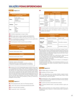 SOLUÇÕESFICHASDIFERENCIADAS
117
Ficha 1 Páginas 4 e 5
1.1.
Territórios do Império Português
no século XVIII
África
Cabo Verde
São Tomé e Príncipe
Angola
Moçambique
América Brasil
Ásia
Goa
Damão
Diu
Macau
Timor
2.1. O território representado no mapa é o Brasil.
2.2. a) As setas indicam o percurso seguido pelos bandeirantes.
b) A cor amarela indica as regiões onde foram encontradas minas.
2.3. Sim, os bandeirantes conseguiram encontrar ouro, pois o gráfico mos-
tra o ouro vindo do Brasil para Portugal.
2.4. Os portugueses também trouxeram açúcar do Brasil.
3.1.
Movimentos de pessoas provocados pelo açúcar
e pelo ouro do Brasil
De Portugal
Partiram colonos para o Brasil
De África
Partiram escravos para o Brasil
Dentro do Brasil
Partiram colonos e missionários
para procurarem ouro, os colonos, e converter os índios ao
cristianismo e protegê-los dos bandeirantes, os missionários.
4. Nos séculos XVII e XVIII, Portugal perdeu alguns territórios do seu impé-
rio. Os portugueses procuraram, então, encontrar produtos no Brasil que
lhes pudessem dar lucros. Produziu-se açúcar e os bandeirantes descobri-
ram minas de ouro e pedras preciosas. De Portugal, partiram para o Brasil
muitos colonos à procura de uma vida melhor; de África, foram milhares
de escravos para trabalharem principalmente na produção de açucar e nas
minas; do Litoral para o Interior do Brasil, partiram bandeirantes à procura
de ouro e de índios para trabalharem como escravos. Também os missio-
nários foram para o Interior para converterem os índios ao cristianismo e
protegerem-nos dos colonos.
Ficha 2 Páginas 6 e 7
1.1. A forma de governo de D. João V foi a Monarquia absoluta.
1.2. D. João V não convocou Cortes porque decidia tudo sozinho.
1.3. É um rei que tem todos os poderes.
1.4. A riqueza de D. João V vinha do Brasil.
2.1.
A vida da nobreza
Vestuário Habitação Alimentação Divertimentos
Mulheres
Cabeleira
postiça e
vestidos
muito
longos
Palácios
chamados
solares
Dezenas
de pratos e
sobremesas
Festas,
teatro,
sessões de
poesia,
bailes, jogos…
Homens
Cabeleira
postiça,
casaca e
calções
2.2. Foi possível gastar muito dinheiro graças às riquezas vindas do Brasil.
3.1. O clero tinha a seu cargo a vida religiosa, o ensino e a assistência aos
mais pobres e aos doentes.
4.1.
A burguesia e o povo
Atividades Divertimentos
Burguesia: Comércio e artesanato Clubes e cafés
Povo, nas
cidades:
Trabalhadores
domésticos, vendedores
ambulantes
Procissões e romarias
Povo,
no campo:
Agricultura Procissões e romarias
5. O rei D. João V foi um rei absoluto, pois tinha todos os poderes. Assim, a
forma de governar chamou-se Monarquia absoluta. Graças às riquezas que
vinham do Brasil, o rei organizava grandes festas. Nos banquetes, além de
dezenas de pratos e de sobremesas variadas, servia-se chá, café e choco-
late em louça de prata e porcelana.
Os nobres vestiam-se de acordo com a moda francesa. Usavam joias de
ouro e pedras preciosas. Viviam em palácios chamados solares.
O clero continuava a ter a seu cargo as cerimónias religiosas, o ensino e o
apoio aos mais pobres e aos doentes.
Os burgueses continuavam a dedicar-se ao comércio e ao artesanato e
conviviam em clubes e cafés.
As pessoas do povo, nas cidades, eram trabalhadores domésticos ou ven-
dedores ambulantes. Nos campos, continuavam a dedicar-se à agricultura
e à criação de gado.
Ficha 3 Páginas 8 e 9
1.1. Na imagem observo o terramoto de 1755.
1.2. Aconteceu em 1755, em Lisboa.
1.3. A nova Lisboa passou a ter ruas largas e direitas, e passeios calceta-
dos. As casas foram construídas todas da mesma altura. Passou a haver
uma grande praça, a praça do Comércio.
2.1. Para desenvolver o reino, o marquês de Pombal criou novas indústrias
e apoiou as existentes. As duas indústrias que existiam em maior quantida-
de eram as de lã e de têxteis.
2.3. As pessoas que foram mortas pertenciam à nobreza.
2.4. O marquês pretendia mostrar o que podia acontecer a quem criti-
casse o rei.
3.1. O marquês de Pombal criou escolas primárias e laboratórios na uni-
versidade de Coimbra. Expulsou os Jesuítas porque estes se opunham à
modernização.
 