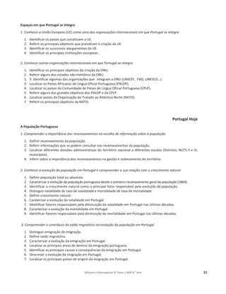 Editável e fotocopiável © Texto | HGP 6.o
Ano 11
Espaços em que Portugal se Integra
1. Conhecer a União Europeia (UE) como uma das organizações internacionais em que Portugal se integra
1. Identificar os países que constituem a UE.
2. Referir os principais objetivos que presidiram à criação da UE.
3. Identificar os sucessivos alargamentos da UE.
4. Identificar as principais instituições europeias.
2. Conhecer outras organizações internacionais em que Portugal se integra
1. Identificar os principais objetivos da criação da ONU.
2. Referir alguns dos estados não membros da ONU.
1. 3. Identificar algumas das organizações que integram a ONU (UNICEF, FAO, UNESCO…).
3. Localizar os Países Africanos de Língua Oficial Portuguesa (PALOP).
4. Localizar os países da Comunidade de Países de Língua Oficial Portuguesa (CPLP).
5. Referir alguns dos grandes objetivos dos PALOP e da CPLP.
6. Localizar países da Organização do Tratado ao Atlântico Norte (NATO).
7. Referir os principais objetivos da NATO.
Portugal Hoje
A População Portuguesa
1. Compreender a importância dos recenseamentos na recolha de informação sobre a população
1. Definir recenseamento da população.
2. Referir informações que se podem consultar nos recenseamentos da população.
3. Localizar diferentes divisões administrativas do território nacional a diferentes escalas (Distritos, NUTS II e III,
municípios).
4. Inferir sobre a importância dos recenseamentos na gestão e ordenamento do território.
2. Conhecer a evolução da população em Portugal e compreender a sua relação com o crescimento natural
1. Definir população total ou absoluta.
2. Caracterizar a evolução da população portuguesa desde o primeiro recenseamento geral da população (1864).
3. Identificar o crescimento natural como o principal fator responsável pela evolução da população.
4. Distinguir natalidade de taxa de natalidade e mortalidade de taxa de mortalidade.
5. Definir crescimento natural.
6. Caraterizar a evolução da natalidade em Portugal.
7. Identificar fatores responsáveis pela diminuição da natalidade em Portugal nas últimas décadas.
8. Caracterizar a evolução da mortalidade em Portugal.
9. Identificar fatores responsáveis pela diminuição da mortalidade em Portugal nas últimas décadas.
3. Compreender o contributo do saldo migratório na evolução da população em Portugal
1. Distinguir emigração de imigração.
2. Definir saldo migratório.
3. Caracterizar a evolução da emigração em Portugal.
4. Localizar as principais áreas de destino da emigração portuguesa.
5. Identificar as principais causas e consequências da emigração em Portugal.
6. Descrever a evolução da imigração em Portugal.
7. Localizar os principais países de origem da imigração em Portugal.
 