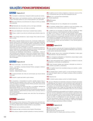 SOLUÇÕESFICHASDIFERENCIADAS
120
Ficha 11 Páginas 26 e 27
1.1. A novidade é o «americano», transporte coletivo puxado por cavalos.
1.2. A água passou a ser canalizada, aumentou a rede de esgotos, passou
a haver iluminação pública e as ruas e praças passaram a ser calcetadas.
1.3. Não, estas melhorias só aconteceram em Lisboa e no Porto, as cidades
mais populosas.
2.1. a) Habitações dos mais pobres, sem luz, nem água canalizada.
b) Habitação dos mais ricos, com todas as condições.
3.1. Não, pois trabalhavam muitas horas e recebiam baixos salários.
3.2. Porque o salário do pai não era suficiente para alimentar toda a fa-
mília.
3.3. A nova energia utilizada era o vapor de água. Para a obter era neces-
sário o carvão.
4. Durante a segunda metade do século XIX, as principais cidades portu-
guesas, Lisboa e Porto, modernizaram-se. Passou a haver água canalizada,
serviços de recolha de lixo, iluminação pública, aumentaram as redes de
esgotos, as ruas passaram a ser calcetadas e surgiram os primeiros trans-
portes públicos como o «americano» e o «chora».
Apareceram novos bairros e prédios. Os mais ricos mandavam construir lu-
xuosas residências. Os mais pobres habitavam em bairros miseráveis sem
higiene. Assim, nem todos beneficiaram da modernização.
As pessoas que trabalhavam nestas fábricas – o operariado – viviam em
más condições, pois trabalhavam muitas horas e recebiam baixos salários.
O desenvolvimento da indústria e a extração de minérios como o carvão,
para aquecer as caldeiras de água que davam o vapor, provocaram altera-
ções na paisagem.
Ficha 12 Páginas 28 e 29
1.1. Novas construções – Uso do ferro e do vidro.
Pintura – José Malhoa, Columbano Bordalo Pinheiro, paisagens, retratos e
cenas do dia-a-dia.
Escultura – Soares dos Reis.
Cerâmica – Rafael Bordalo Pinheiro.
2.1. O desenvolvimento dos meios de comunicação que trouxe notícias
da Europa.
2.2. Surgiram o gosto pelo teatro e pelo romance.
3. Na arquitetura, a necessidade de construir grandes espaços levou à
utilização de novos materiais como o ferro e o vidro. Na pintura, artistas
como José Malhoa e Columbano Bordalo Pinheiro pintaram cenas da vida
quotidiana, retratos e paisagens.
Na escultura, salientou-se Soares dos Reis e, na cerâmica, distinguiu-se
Rafael Bordalo Pinheiro, que criou a figura do Zé Povinho.
O maior interesse pela cultura e pela leitura, principalmente de pessoas das
cidades, provocou o aparecimento de muitos jornais, escritores, teatros e
salas de espetáculos.
No romance, destacaram-se autores como Júlio Dinis, Eça de Queirós e
Almeida Garrett.
Ficha 13 Páginas 30 e 31
1.1. Os europeus tinham interesse em África porque este continente pos-
suía muitas matérias-primas necessárias às fábricas europeias e era ainda
em África que alguns países europeus vendiam os seus produtos.
1.2. Reuniram-se na conferência de Berlim.
1.3. Portugal quis ligar os territórios entre Angola e Moçambique.
1.4. Não, porque a Inglaterra também pretendia os mesmos territórios.
2.1. A cedência do rei D. Carlos à Inglaterra e o facto de o novo rei, D. Ma-
nuel II, não governar bem, pois não estava preparado para isso.
2.2. a) O rei e o príncipe foram assassinados.
b) A revolta republicana.
2.3. a) Monarquia.
b) República.
2.4. A Monarquia tem um rei e a República tem um presidente.
3.1. As primeiras medidas foram a adoção de uma nova bandeira, uma
nova moeda e o hino nacional que passou a ser A Portuguesa.
4. A cedência do rei português ao ultimato inglês, na questão do Mapa
cor-de-rosa, provocou o descontentamento de muitos portugueses.
Em 1908, o rei D. Carlos e o seu filho, o príncipe herdeiro, foram assassi-
nados. O novo rei D. Manuel II, não tinha sido preparado para governar.
O descontentamento da população aumentava. No dia 5 de outubro de
1910 implantou-se a República. Portugal deixou de ter um rei e passou a ter
um presidente da República. Com o primeiro Governo republicano passou
a haver uma nova moeda, uma nova bandeira e o hino nacional passou a
ser A Portuguesa.
Ficha 14 Páginas 32 e 33
1.1. Poder legislativo, exercido pelo Congresso da República ou Parlamen-
to; poder executivo, exercido pelo presidente da República e pelo Governo;
e poder judicial, exercido pelos tribunais.
1.2. Não, porque hoje em dia o presidente da República é eleito pelos
cidadãos eleitores e não pelo Parlamento.
1.3. Era o Congresso da República ou Parlamento, porque elegia e podia
destituir o presidente da República.
2.1. As duas preocupações foram a melhoria das condições de vida dos
trabalhadores e a diminuição do analfabetismo.
2.2. Foram tomadas medidas para melhorar a educação nos ensinos in-
fantil, primário, secundário e universitário.
2.3. As medidas tiveram bons resultados porque, por exemplo, o analfa-
betismo diminuiu.
3.1. As medidas foram o direito à greve, a um dia de descanso semanal, a
oito horas de trabalho diário e a um seguro na doença, velhice e acidentes
de trabalho.
3.2. Resposta livre.
3.3. É o direito à greve, porque o jornal é um boletim de greve.
4. Logo que a República foi implantada, realizaram-se eleições para eleger
os deputados que iriam elaborar a nova Constituição, que foi aprovada em
agosto de 1911. Portugal deixou, assim, de ter como chefe do Estado um
rei e passou a ter um presidente da República. Com a nova Constituição,
o Parlamento passou a ser o órgão com mais poder, pois, além de fazer as
leis, elegia e demitia o presidente da República. Este, por sua vez, escolhia
o Governo.
Os Governos republicanos preocuparam-se em melhorar o ensino e as con-
dições de vida dos trabalhadores. No ensino tomaram importantes medi-
das como, por exemplo, tornar o ensino primário obrigatório dos sete aos
dez anos de idade, a criação de escolas primárias e das universidades de
Lisboa e do Porto. O analfabetismo foi, assim, diminuindo, ou seja, cada
vez havia mais pessoas a saber ler e escrever. No trabalho, reconheceram
o direito à greve, a um dia de descanso semanal, a oito horas de trabalho
diário e a um seguro para doença, velhice e invalidez.
Ficha 15 Páginas 34 e 35
1.1. a) Iniciou-se em 1914.
b) Terminou em 1918.
c) Portugal entrou na guerra em 1917.
d) A razão principal foi a disputa pelos territórios em África.
 
