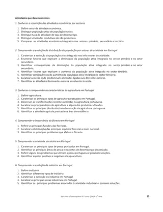 Editável e fotocopiável © Texto | HGP 6.o
Ano 13
Atividades que desenvolvemos
1. Conhecer a repartição das atividades económicas por sectores
1. Definir setor de atividade económica.
2. Distinguir população ativa de população inativa.
3. Distinguir taxa de atividade de taxa de desemprego.
4. Distinguir atividades produtivas de não produtivas.
5. Comparar as atividades económicas integradas nos setores primário, secundário e terciário.
2. Compreender a evolução da distribuição da população por setores de atividade em Portugal
1. Caraterizar a evolução da população ativa integrada nos três setores de atividade.
2. Enumerar fatores que explicam a diminuição da população ativa integrada no sector primário e no setor
secundário.
3. Identificar consequências da diminuição da população ativa integrada no sector primário e no setor
secundário.
4. Identificar fatores que explicam o aumento da população ativa integrada no sector terciário.
5. Identificar consequências do aumento da população ativa integrada no sector terciário.
6. Localizar as áreas onde predominam atividades ligadas aos diferentes setores.
7. Identificar as atividades dominantes na área envolvente à escola.
3. Conhecer e compreender as características da agricultura em Portugal
1. Definir agricultura.
2. Caraterizar os principais tipos de agricultura praticados em Portugal.
3. Descrever as transformações recentes ocorridas na agricultura portuguesa.
4. Localizar os principais tipos de agricultura e alguns dos produtos cultivados.
5. Identificar os principais obstáculos à modernização da agricultura portuguesa.
6. Identificar a atividade agrícola praticada na área de residência.
4. Compreender a importância da floresta em Portugal
1. Referir as principais funções das florestas.
2. Localizar a distribuição das principais espécies florestais a nível nacional.
3. Identificar os principais problemas que afetam a floresta.
5. Compreender a atividade piscatória em Portugal
1. Caraterizar os principais tipos de pesca praticados em Portugal.
2. Identificar as principais áreas de pesca e os portos de desembarque do pescado.
3. Referir alguns dos problemas que afetam a pesca portuguesa e possíveis soluções.
4. Identificar aspetos positivos e negativos da aquacultura.
6. Compreender a evolução da indústria em Portugal
1. Definir indústria.
2. Identificar diferentes tipos de indústria.
3. Caraterizar a evolução da indústria em Portugal.
4. Localizar as principais áreas industriais em Portugal.
5. Identificar os principais problemas associados à atividade industrial e possíveis soluções.
 