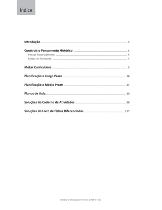 Editávelefotocopiável©Texto|HGP6.
o
Ano



Introdução........................................................................................................... 3
ConstruiroPensamentoHistórico .................................................................. 4
Pensarhistoricamente ........................................................................................ 4
Metasnohorizonte ............................................................................................ 4
MetasCurriculares ....................................................................................................... 5
PlanificaçãoaLongoPrazo...................................................................................... 16
PlanificaçãoaMédioPrazo..................................................................................... 17
PlanosdeAula ............................................................................................................. 39
SoluçõesdoCadernodeAtividades..................................................................... 98
SoluçõesdoLivrodeFichasDiferenciadas ...................................................... 117




Índice
 