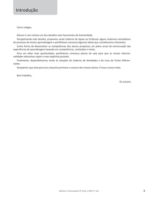 Editável e fotocopiável © Texto | HGP 6.o
Ano 3
Introdução
Caros colegas,
Educar é com certeza um dos desafios mais fascinantes da Humanidade.
Perspetivando este desafio, propomos neste Caderno de Apoio ao Professor alguns materiais norteadores
do processo de ensino-aprendizagem e partilhamos convosco algumas ideias que consideramos relevantes.
Como forma de desenvolver as competências dos alunos propomos um plano anual de estruturação das
experiências de aprendizagem baseado em competências, conteúdos e metas.
Para um olhar mais aprofundado, partilhamos convosco planos de aula para que as nossas intencio-
nalidades educativas sejam o mais explícitas possível.
Finalmente, disponibilizamos ainda as soluções do Caderno de Atividades e do Livro de Fichas Diferen-
ciadas.
Desejamos que este percurso conjunto promova o sucesso dos nossos alunos. É essa a nossa meta.
Bom trabalho,
Os autores
 