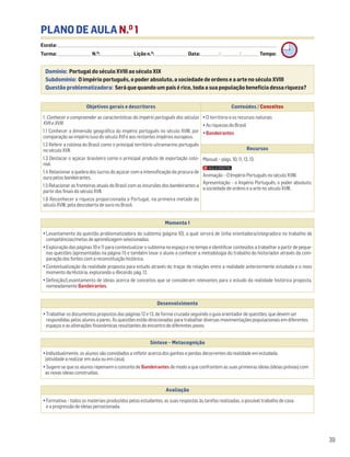 39
PLANO DE AULA N.O
1
Escola: ______________________________________________________________________________________________________________________________________________________________________
Turma: _________________________ N.O
: ________________________ Lição n.O
: ________________________ Data: _____________/_____________/_____________ Tempo:
Momento 1
• Levantamento da questão problematizadora do subtema (página 10), a qual servirá de linha orientadora/integradora no trabalho de
competências/metas de aprendizagem selecionadas.
• Exploração das páginas 10 e 11 para contextualizar o subtema no espaço e no tempo e identificar conteúdos a trabalhar a partir de peque-
nas questões (apresentadas na página 11) e também levar o aluno a conhecer a metodologia do trabalho do historiador através da com-
paração das fontes com a reconstituição histórica.
• Contextualização da realidade proposta para estudo através do traçar de relações entre a realidade anteriormente estudada e o novo
momento da História, explorando o Recordo, pág. 12.
• Definição/Levantamento de ideias acerca de conceitos que se consideram relevantes para o estudo da realidade histórica proposta,
nomeadamente Bandeirantes.
Desenvolvimento
• Trabalhar os documentos propostos das páginas 12 e 13, de forma cruzada seguindo o guia orientador de questões, que devem ser
respondidas pelos alunos a pares. As questões estão direcionadas para trabalhar diversas movimentações populacionais em diferentes
espaços e as alterações fisionómicas resultantes do encontro de diferentes povos.
Avaliação
• Formativa – todos os materiais produzidos pelos estudantes, as suas respostas às tarefas realizadas, o possível trabalho de casa
e a progressão de ideias percecionada.
Síntese – Metacognição
• Individualmente, os alunos são convidados a refletir acerca dos ganhos e perdas decorrentes da realidade em estudada
(atividade a realizar em aula ou em casa).
• Sugere-se que os alunos repensem o conceito de Bandeirantes de modo a que confrontem as suas primeiras ideias (ideias prévias) com
as novas ideias construídas.
Domínio: Portugal do século XVIII ao século XIX
Subdomínio: O império português, o poder absoluto, a sociedade de ordens e a arte no século XVIII
Questão problematizadora: Será que quando um país é rico, toda a sua população beneficia dessa riqueza?
Objetivos gerais e descritores Conteúdos / Conceitos
1. Conhecer e compreender as características do império português dos séculos
XVII e XVIII
1.1 Conhecer a dimensão geográfica do império português no século XVIII, por
comparação ao império luso do século XVI e aos restantes impérios europeus.
1.2 Referir a colónia do Brasil como o principal território ultramarino português
no século XVII.
1.3 Destacar o açúcar brasileiro como o principal produto de exportação colo-
nial.
1.4 Relacionar a quebra dos lucros do açúcar com a intensificação da procura de
ouro pelos bandeirantes.
1.5 Relacionar as fronteiras atuais do Brasil com as incursões dos bandeirantes a
partir dos finais do século XVII.
1.6 Reconhecer a riqueza proporcionada a Portugal, na primeira metade do
século XVIII, pela descoberta de ouro no Brasil.
• O território e os recursos naturais
• As riquezas do Brasil
• Bandeirantes
Recursos
Manual – págs. 10, 11, 12, 13.
Animação – O Império Português no século XVIII.
Apresentação – o Império Português, o poder absoluto,
a sociedade de ordens e a arte no século XVIII.
 
