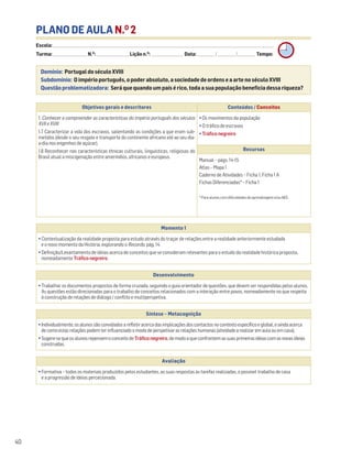 PLANO DE AULA N.O
2
Escola: ______________________________________________________________________________________________________________________________________________________________________
Turma: _________________________ N.O
: ________________________ Lição n.O
: ________________________ Data: _____________/_____________/_____________ Tempo:
Momento 1
• Contextualização da realidade proposta para estudo através do traçar de relações entre a realidade anteriormente estudada
e o novo momento da História, explorando o Recordo, pág. 14.
• Definição/Levantamento de ideias acerca de conceitos que se consideram relevantes para o estudo da realidade histórica proposta,
nomeadamente Tráfico negreiro.
Desenvolvimento
• Trabalhar os documentos propostos de forma cruzada, seguindo o guia orientador de questões, que devem ser respondidas pelos alunos.
As questões estão direcionadas para o trabalho de conceitos relacionados com a interação entre povos, nomeadamente no que respeita
à construção de relações de diálogo / conflito e multiperspetiva.
Avaliação
• Formativa – todos os materiais produzidos pelos estudantes, as suas respostas às tarefas realizadas, o possível trabalho de casa
e a progressão de ideias percecionada.
Síntese – Metacognição
•Individualmente,osalunossãoconvidadosarefletiracercadasimplicaçõesdoscontactosnocontextoespecíficoeglobal,eaindaacerca
decomoestasrelaçõespodemterinfluenciadoomododeperspetivarasrelaçõeshumanas(atividadearealizaremaulaouemcasa).
•Sugere-sequeosalunosrepensemoconceitodeTráficonegreiro,demodoaqueconfrontemassuasprimeirasideiascomasnovasideias
construídas.
Domínio: Portugal do século XVIII
Subdomínio: O império português, o poder absoluto, a sociedade de ordens e a arte no século XVIII
Questão problematizadora: Será que quando um país é rico, toda a sua população beneficia dessa riqueza?
40
Objetivos gerais e descritores Conteúdos / Conceitos
1. Conhecer e compreender as características do império português dos séculos
XVII e XVIII
1.7 Caracterizar a vida dos escravos, salientando as condições a que eram sub-
metidos (desde o seu resgate e transporte do continente africano até ao seu dia-
a-dia nos engenhos de açúcar).
1.8 Reconhecer nas características étnicas culturais, linguísticas, religiosas do
Brasil atual a miscigenação entre ameríndios, africanos e europeus.
• Os movimentos da população
• O tráfico de escravos
• Tráfico negreiro
Recursos
Manual – págs. 14-15
Atlas – Mapa 1
Caderno de Atividades – Ficha 1, Ficha 1 A
Fichas Diferenciadas* – Ficha 1
* Para alunos com dificuldades de aprendizagem e/ou NEE.
 