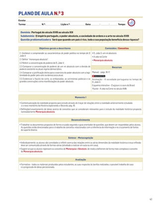 PLANO DE AULA N.O
3
Escola: ______________________________________________________________________________________________________________________________________________________________________
Turma: _________________________ N.O
: ________________________ Lição n.O
: ________________________ Data: _____________/_____________/_____________ Tempo:
Momento 1
• Contextualização da realidade proposta para estudo através do traçar de relações entre a realidade anteriormente estudada
e o novo momento da História explorando o Recordo, pág. 16.
• Definição/Levantamento de ideias acerca de conceitos que se consideram relevantes para o estudo da realidade histórica proposta,
nomeadamente Monarquia absoluta.
Desenvolvimento
• Trabalhar os documentos propostos de forma cruzada seguindo o guia orientador de questões, que devem ser respondidas pelos alunos.
As questões estão direcionadas para o trabalho de conceitos relacionados com a inferência de informação e no cruzamento de fontes
de suporte diverso.
Avaliação
• Formativa – todos os materiais produzidos pelos estudantes, as suas respostas às tarefas realizadas, o possível trabalho de casa
e a progressão de ideias percecionada.
Síntese – Metacognição
• Individualmente, os alunos são convidados a refletir acerca das relações entre as várias dimensões da realidade histórica e essa reflexão
deve ser comunicada através de formas várias (atividade a realizar em aula ou em casa).
• Sugere-se que os alunos repensem os conceitos de Monarquia e Absoluto, de modo a definirem de forma mais complexa o conceito
de Monarquia absoluta.
Domínio: Portugal do século XVIII ao século XIX
Subdomínio: O império português, o poder absoluto, a sociedade de ordens e a arte no século XVIII
Questão problematizadora: Será que quando um país é rico, toda a sua população beneficia dessa riqueza?
41
Objetivos gerais e descritores Conteúdos / Conceitos
2. Conhecer e compreender as características do poder político no tempo de D.
João V.
2.1 Definir “monarquia absoluta”.
2.2 Referir a concentração de poderes de D. João V.
2.3 Comparar a concentração de poderes de um rei absoluto com a divisão de
poderes existente no atual regime democrático.
2.4 Comparar a justificação divina para o exercício do poder absoluto com a legi-
timidade do poder pelo voto na democracia atual.
2.5 Evidenciar o fausto da corte, as embaixadas, as cerimónias públicas e as
grandes construções como manifestações do poder absoluto.
• D. João V, um rei absoluto
• A vida na Corte
• Monarquia absoluta
Recursos
Manual – págs. 16-17
Animação – A sociedade portuguesa no tempo de
D. João V.
Esquema interativo – O açúcar e o ouro do Brasil
Puzzle – A vida na Corte no século XVIII.
 