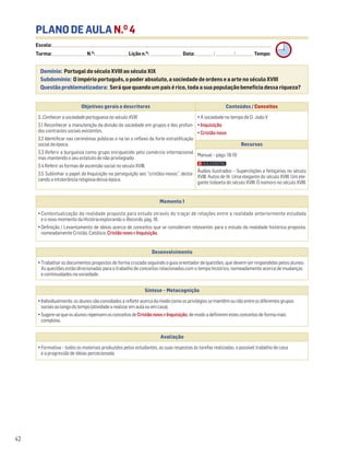PLANO DE AULA N.O
4
Escola: ______________________________________________________________________________________________________________________________________________________________________
Turma: _________________________ N.O
: ________________________ Lição n.O
: ________________________ Data: _____________/_____________/_____________ Tempo:
Momento 1
• Contextualização da realidade proposta para estudo através do traçar de relações entre a realidade anteriormente estudada
e o novo momento da História explorando o Recordo, pág. 18.
• Definição / Levantamento de ideias acerca de conceitos que se consideram relevantes para o estudo da realidade histórica proposta,
nomeadamente Cristão, Católico, CristãonovoeInquisição.
Desenvolvimento
• Trabalhar os documentos propostos de forma cruzada seguindo o guia orientador de questões, que devem ser respondidas pelos alunos.
As questões estão direcionadas para o trabalho de conceitos relacionados com o tempo histórico, nomeadamente acerca de mudanças
e continuidades na sociedade.
Avaliação
• Formativa – todos os materiais produzidos pelos estudantes, as suas respostas às tarefas realizadas, o possível trabalho de casa
e a progressão de ideias percecionada.
Síntese – Metacognição
•Individualmente,osalunossãoconvidadosarefletiracercadomodocomoosprivilégiossemantêmounãoentreosdiferentesgrupos
sociaisaolongodotempo(atividadearealizaremaulaouemcasa).
•Sugere-sequeosalunosrepensemosconceitosdeCristãonovoeInquisição,demodoadefiniremestesconceitosdeformamais
complexa.
Domínio: Portugal do século XVIII ao século XIX
Subdomínio: O império português, o poder absoluto, a sociedade de ordens e a arte no século XVIII
Questão problematizadora: Será que quando um país é rico, toda a sua população beneficia dessa riqueza?
42
Objetivos gerais e descritores Conteúdos / Conceitos
3. Conhecer a sociedade portuguesa no século XVIII
3.1 Reconhecer a manutenção da divisão da sociedade em grupos e dos profun-
dos contrastes sociais existentes.
3.2 Identificar nas cerimónias públicas e na lei o reflexo da forte estratificação
social da época.
3.3 Referir a burguesia como grupo enriquecido pelo comércio internacional
mas mantendo o seu estatuto de não privilegiado.
3.4 Referir as formas de ascensão social no século XVIII.
3.5 Sublinhar o papel da Inquisição na perseguição aos “cristãos-novos”, desta-
cando a intolerância religiosa dessa época.
• A sociedade no tempo de D. João V
• Inquisição
• Cristão novo
Recursos
Manual – págs. 18-19
Áudios ilustrados – Superstições e feitiçarias no século
XVIII. Autos de fé. Uma elegante do século XVIII. Um ele-
gante lisboeta do século XVIII. O namoro no século XVIII.
 
