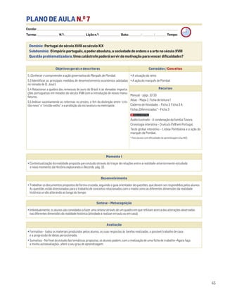 PLANO DE AULA N.O
7
Escola: ______________________________________________________________________________________________________________________________________________________________________
Turma: _________________________ N.O
: ________________________ Lição n.O
: ________________________ Data: _____________/_____________/_____________ Tempo:
Momento 1
• Contextualização da realidade proposta para estudo através do traçar de relações entre a realidade anteriormente estudada
e novo momento da História explorando o Recordo, pág. 32.
Desenvolvimento
• Trabalhar os documentos propostos de forma cruzada, seguindo o guia orientador de questões, que devem ser respondidas pelos alunos.
As questões estão direcionadas para o trabalho de conceitos relacionados com o modo como as diferentes dimensões da realidade
histórica se vão alterando ao longo do tempo.
Avaliação
• Formativa – todos os materiais produzidos pelos alunos, as suas respostas às tarefas realizadas, o possível trabalho de casa
e a progressão de ideias percecionada.
• Sumativa – No final do estudo das temáticas propostas, os alunos podem, com a realização de uma ficha de trabalho «Agora faço
a minha autoavaliação», aferir o seu grau de aprendizagem.
Síntese – Metacognição
•Individualmente,osalunossãoconvidadosafazerumasínteseatravésdeumquadroemquereflitamacercadasalteraçõesobservadas
nasdiferentesdimensõesdarealidadehistórica(atividadearealizaremaulaouemcasa).
Domínio: Portugal do século XVIII ao século XIX
Subdomínio: O império português, o poder absoluto, a sociedade de ordens e a arte no século XVIII
Questão problematizadora: Uma catástrofe poderá servir de motivação para vencer dificuldades?
45
Objetivos gerais e descritores Conteúdos / Conceitos
5. Conhecer e compreender a ação governativa do Marquês de Pombal.
5.3 Identificar as principais medidas de desenvolvimento económico adotadas
no reinado de D. José I.
5.4 Relacionar a quebra das remessas de ouro do Brasil e as elevadas importa-
ções portuguesas em meados do século XVIII com a introdução de novas manu-
faturas.
5.5 Indicar sucintamente as reformas no ensino, o fim da distinção entre “cris-
tão-novo” e “cristão-velho” e a proibição da escravatura na metrópole.
• A situação do reino
• A ação do marquês de Pombal
Recursos
Manual – págs. 32-33
Atlas – Mapa 2. Ficha de leitura 1
Caderno de Atividades – Ficha 3, Ficha 3 A
Fichas Diferenciadas* – Ficha 3
Áudio ilustrado – A condenação da família Távora.
Cronologia interativa – O século XVIII em Portugal.
Teste global interativo – Lisboa Pombalina e a ação do
marquês de Pombal.
* Para alunos com dificuldades de aprendizagem e/ou NEE.
 
