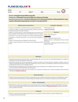 PLANO DE AULA N.O
8
Escola: ______________________________________________________________________________________________________________________________________________________________________
Turma: _________________________ N.O
: ________________________ Lição n.O
: ________________________ Data: _____________/_____________/_____________ Tempo:
Desenvolvimento
• Trabalhar os documentos propostos de forma cruzada seguindo o guia orientador de questões, que devem ser respondidas pelos alunos.
As questões estão direcionadas para a contextualização das situações históricas, suas causas e consequências em várias dimensões
Avaliação
• Formativa – todos os materiais produzidos pelos alunos, as suas respostas às tarefas realizadas, o possível trabalho de casa
e a progressão de ideias percecionada.
Síntese – Metacognição
•Individualmente,osalunossãoconvidadosafazerumasínteseatravésdeumslogan,divulgando-oatravésdasTIC(atividadearealizarem
aulaouemcasa).ParalelamenteosalunossãoconvidadosarefletiracercadoconceitodeBloqueioContinentaldemodoacompreender
comoasuaideiafoiconstruída.
Domínio: Portugal do século XVIII ao século XIX
Subdomínio: A Revolução Francesa de 1789 e seus reflexos em Portugal
Questão problematizadora: Será que há diferenças entre a Monarquia absoluta e a Monarquia liberal, no que
respeita à liberdade da população para escolher os seus governantes?
46
Objetivos gerais e descritores Conteúdos / Conceitos
1. Conhecer e compreender a revolução francesa e as invasões napoleónicas
1.1 Localizar no espaço e no tempo a grande revolução de 1789 e a onda revolu-
cionária que provocou na Europa e na América.
1.2 Referir os princípios políticos e sociais defendidos pelos revolucionários fran-
ceses, destacando o fim do absolutismo e dos privilégios do clero e da nobreza.
1.3 Reconhecer a construção de um Império na Europa por Napoleão Bonaparte.
1.4 Identificar o “bloqueio continental” como uma forma de enfraquecer a
Inglaterra.
1.5 Indicar os motivos que levaram Napoleão a invadir Portugal.
1.7 Referir a fuga da família real e da corte para o Brasil aquando da primeira
invasão.
• A Revolução Francesa
• Bloqueio Continental
Recursos
Manual – págs. 38, 39, 40, 41
Puzzle – A saída da Corte para o Brasil.
Esquema interativo – Da Revolução Francesa à invasão
de Portugal.
Apresentação – A Revolução Francesa de 1789 e os seus
reflexos em Portugal.
Momento 1
• Levantamento da questão problematizadora do subtema (página 38), a qual servirá de linha orientadora/integradora no trabalho de
competências/metas de aprendizagem selecionadas.
• Exploração das páginas 38 e 39 para contextualizar o subtema no espaço e no tempo e identificar conteúdos a trabalhar a partir de
pequenas questões (apresentadas na página 39) e também levar o aluno a conhecer a metodologia do trabalho do historiador através da
comparação das fontes com a reconstituição histórica.
• Contextualização da realidade proposta para estudo através do traçar de relações entre a realidade anteriormente estudada
e o novo momento da História explorando o Recordo, pág. 40.
• Definição/Levantamento de ideias acerca de conceitos que se consideram relevantes para o estudo da realidade histórica proposta,
nomeadamente BloqueioContinental.
 