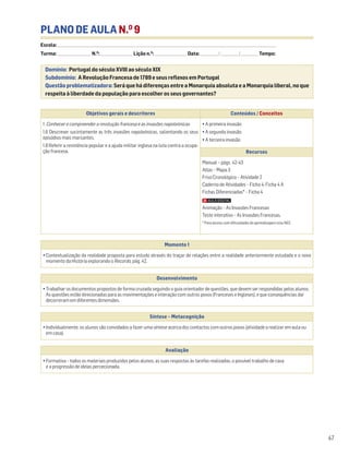 PLANO DE AULA N.O
9
Escola: ______________________________________________________________________________________________________________________________________________________________________
Turma: _________________________ N.O
: ________________________ Lição n.O
: ________________________ Data: _____________/_____________/_____________ Tempo:
Momento 1
• Contextualização da realidade proposta para estudo através do traçar de relações entre a realidade anteriormente estudada e o novo
momento da História explorando o Recordo, pág. 42.
Desenvolvimento
• Trabalhar os documentos propostos de forma cruzada seguindo o guia orientador de questões, que devem ser respondidas pelos alunos.
As questões estão direcionadas para as movimentações e interação com outros povos (Franceses e Ingleses), e que consequências daí
decorreram em diferentes dimensões.
Avaliação
• Formativa – todos os materiais produzidos pelos alunos, as suas respostas às tarefas realizadas, o possível trabalho de casa
e a progressão de ideias percecionada.
Síntese – Metacognição
• Individualmente, os alunos são convidados a fazer uma síntese acerca dos contactos com outros povos (atividade a realizar em aula ou
em casa).
Domínio: Portugal do século XVIII ao século XIX
Subdomínio: A Revolução Francesa de 1789 e seus reflexos em Portugal
Questão problematizadora: Será que há diferenças entre a Monarquia absoluta e a Monarquia liberal, no que
respeita à liberdade da população para escolher os seus governantes?
47
Objetivos gerais e descritores Conteúdos / Conceitos
1. Conhecer e compreender a revolução francesa e as invasões napoleónicas
1.6 Descrever sucintamente as três invasões napoleónicas, salientando os seus
episódios mais marcantes.
1.8 Referir a resistência popular e a ajuda militar inglesa na luta contra a ocupa-
ção francesa.
• A primeira invasão
• A segunda invasão
• A terceira invasão
Recursos
Manual – págs. 42-43
Atlas – Mapa 3
Friso Cronológico – Atividade 2
Caderno de Atividades – Ficha 4, Ficha 4 A
Fichas Diferenciadas* – Ficha 4
Animação – As Invasões Francesas
Teste interativo – As Invasões Francesas.
* Para alunos com dificuldades de aprendizagem e/ou NEE.
 