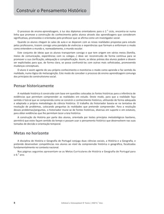 4 Editável e fotocopiável © Texto | HGP 6.o
Ano
Construir o Pensamento Histórico
O processo de ensino-aprendizagem, à luz dos diplomas orientadores para o 2.
o
ciclo, encontra-se numa
linha que promove a construção do conhecimento pelos alunos através das aprendizagens que consideram
significativas, promovidas e orientadas pelo professor que se afirma como um investigador social.
Quando os alunos chegam às salas de aula e se deparam com as novas realidades propostas para estudo
pelos professores, trazem consigo uma panóplia de vivências e experiências que formam e enformam o modo
como entendem o mundo e, nomeadamente, o mundo escolar.
Este conjunto de ideias que os alunos transportam consigo e que tem origem em vários meios (família,
meios de comunicação, experiências com os colegas…) deve ser reconstruído de forma contínua para se
promover a sua clarificação, adequação e complexificação. Assim, as ideias prévias dos alunos podem e devem
ser explicitadas para que, de forma clara, se possa confrontá-las com outras mais sofisticadas, promovendo
mudanças conceptuais.
O aluno é assim agente do seu próprio conhecimento e monitoriza o modo como aprende e faz sentido da
realidade, numa lógica de metacognição. Este modo de conceber o processo de ensino-aprendizagem comunga
dos princípios do construtivismo social.
Pensar historicamente
A realidade histórica é construída com base em questões colocadas às fontes históricas para a inferência de
evidências que permitam compreender as realidades em estudo. Deste modo, para que a realidade faça
sentido é fulcral que se compreenda como se constrói o conhecimento histórico, utilizando de forma adequada
e adaptada a própria metodologia da ciência histórica. O trabalho do historiador baseia-se na tentativa de
resolução de problemas, colocando perguntas às realidades que pretende compreender. Para a resolução
desses problemas/perguntas, o historiador mune-se de fontes históricas, diversas em suporte e em estatuto,
para obter evidências que lhe permitam tecer a teia histórica.
A construção da História por parte dos alunos, orientada por testes princípios metodológicos basilares,
permitirá que estes façam sentido do tempo e possam usar o pensamento histórico que desenvolvem nas suas
tomadas de decisão e orientação temporal.
Metas no horizonte
A disciplina de História e Geografia de Portugal conjuga duas ciências sociais, a História e a Geografia, e
pretende desenvolver competências nos alunos ao nível da compreensão histórica e geográfica, focalizadas
fundamentalmente no contexto nacional.
Nas páginas seguintes apresentam-se as Metas Curriculares de História e Geografia de Portugal para
o 6.
o
ano.
 