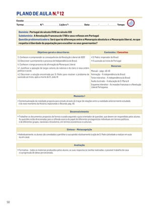PLANO DE AULA N.O
12
Escola: ______________________________________________________________________________________________________________________________________________________________________
Turma: _________________________ N.O
: ________________________ Lição n.O
: ________________________ Data: _____________/_____________/_____________ Tempo:
Momento 1
• Contextualização da realidade proposta para estudo através do traçar de relações entre a realidade anteriormente estudada
e do novo momento da História, explorando o Recordo, pág. 48.
Desenvolvimento
• Trabalhar os documentos propostos de forma cruzada seguindo o guia orientador de questões, que devem ser respondidas pelos alunos.
As questões estão direcionadas para a reflexão acerca do papel de diferentes protagonistas individuais em termos políticos,
e de diferentes grupos, nacionais e brasileiros, em termos económicos e culturais.
Avaliação
• Formativa – todos os materiais produzidos pelos alunos, as suas respostas às tarefas realizadas, o possível trabalho de casa
e a progressão de ideias percecionada.
Síntese – Metacognição
•Individualmente,osalunossãoconvidadosapartilharasuaopiniãorelativamenteàaçãodeD.Pedro(atividadearealizaremaula
ouemcasa).
Domínio: Portugal do século XVIII ao século XIX
Subdomínio: A Revolução Francesa de 1789 e seus reflexos em Portugal
Questão problematizadora: Será que há diferenças entre a Monarquia absoluta e a Monarquia liberal, no que
respeita à liberdade da população para escolher os seus governantes?
50
Objetivos gerais e descritores Conteúdos / Conceitos
3. Conhecer e compreender as consequências da Revolução Liberal de 1820
3.3 Descrever sucintamente o processo de Independência do Brasil.
4. Conhecer o longo processo de afirmação da Monarquia Liberal
4.1 Justificar a oposição de largos setores da nobreza e do clero à nova ordem
política e social.
4.2 Descrever a solução encontrada por D. Pedro para resolver o problema de
sucessão ao trono, após a morte de D. João VI.
• D. Pedro, imperador do Brasil
• A sucessão ao trono de Portugal
Recursos
Manual – págs. 48-49
Animação – A independência do Brasil.
Teste interativo – A independência do Brasil
Áudio ilustrado – A educação de D. Maria II
Esquema interativo – As invasões francesas e a Revolução
LiberalPortuguesa.
 