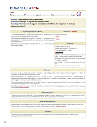 PLANO DE AULA N.O
14
Escola: ______________________________________________________________________________________________________________________________________________________________________
Turma: _________________________ N.O
: ________________________ Lição n.O
: ________________________ Data: _____________/_____________/_____________ Tempo:
Momento 1
• Levantamento da questão problematizadora do subtema (página 58), a qual servirá de linha orientadora/integradora no trabalho de
competências/metas de aprendizagem selecionadas.
• Exploração das páginas 58 e 59 para contextualizar o subtema no espaço e no tempo e identificar conteúdos a trabalhar a partir de
pequenas questões (apresentadas na página 59) e também levar o aluno a conhecer a metodologia do trabalho do historiador através da
comparação das fontes com a reconstituição histórica.
• Contextualização da realidade proposta para estudo através do traçar de relações entre a realidade anteriormente estudada e o novo
momento da História explorando o Recordo, pág. 60.
• Definição/Levantamento de ideias acerca de conceitos que se consideram relevantes para o estudo da realidade histórica proposta,
nomeadamente BaldioePousio.
Desenvolvimento
• Trabalhar os documentos propostos de forma cruzada seguindo o guia orientador de questões, que devem ser respondidas pelos alunos.
As questões estão direcionadas para a reflexão acerca das mudanças tecnológicas na agricultura.
Avaliação
• Formativa – todos os materiais produzidos pelos alunos, as suas respostas às tarefas realizadas, o possível trabalho de casa
e a progressão de ideias percecionada.
Síntese – Metacognição
•Individualmente,osalunosdevemrealizarumasínteseatravésdaatribuiçãodetítulosatextos(atividadearealizaremaulaouemcasa).
•Propõe-sequeosalunoscomplexifiquemassuasideiasrelativamenteaosconceitosdeBaldioePousio.
Domínio: Portugal do século XVIII ao século XIX
Subdomínio: Portugal na segunda metade do século XIX
Questão problematizadora: A segunda metade do século XIX terá sido um período de mudança
ou de continuidade?
52
Objetivos gerais e descritores Conteúdos / Conceitos
1. Conhecer e compreender o processo de modernização das atividades produti-
vas portuguesas na segunda metade do século XIX
1.1 Relacionar a dependência de Portugal face ao exterior e a estabilidade políti-
ca conseguida em meados do século XIX com as tentativas de modernização da
economia portuguesa.
1.2 Referir as principais medidas tomadas pelos liberais para a modernização da
agricultura portuguesa.
• Os recursos naturais
• Baldio
• Pousio
Recursos
Manual – págs. 58, 59, 60, 61
Caderno de Atividades – Ficha 7. Ficha 7A
Fichas Diferenciadas* – Ficha 7
Esquemas interativos – O atraso da agricultura portu-
guesa. A modernização da agricultura portuguesa.
Animação – Inovações tecnológicas introduzidas em
Portugal no século XIX.
Apresentação – Portugal na segunda metade do século
XIX.
* Para alunos com dificuldades de aprendizagem e/ou NEE.
 