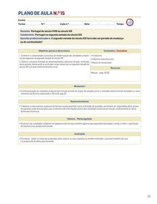 PLANO DE AULA N.O
15
Escola: ______________________________________________________________________________________________________________________________________________________________________
Turma: _________________________ N.O
: ________________________ Lição n.O
: ________________________ Data: _____________/_____________/_____________ Tempo:
Momento 1
• Contextualização da realidade proposta para estudo através do traçar de relações entre a realidade anteriormente estudada e o novo
momento da História explorando o Recordo, pág. 62.
Desenvolvimento
• Trabalhar os documentos propostos de forma cruzada seguindo o guia orientador de questões, que devem ser respondidas pelos alunos.
As questões estão direcionadas para a inferência de informações acerca das realidades históricas em estudo, relativamente às várias
dimensões históricas.
Avaliação
• Formativa – todos os materiais produzidos pelos alunos, as suas respostas às tarefas realizadas, o possível trabalho de casa
e a progressão de ideias percecionada.
Síntese – Metacognição
•Osalunossãoconvidadosaelaborarumpequenotextoemqueconstemalgumasdasexpressõesfacultadas,eainda,areferirosignificado
deindústriaàluzdaépocaemestudo.
Domínio: Portugal do século XVIII ao século XIX
Subdomínio: Portugal na segunda metade do século XIX
Questão problematizadora: A segunda metade do século XIX terá sido um período de mudança
ou de continuidade?
53
Objetivos gerais e descritores Conteúdos / Conceitos
1. Conhecer e compreender o processo de modernização das atividades produti-
vas portuguesas na segunda metade do século XIX
1.3 Referir o alcance limitado do desenvolvimento industrial do país, verificado
neste período, destacando as principais zonas industriais na segunda metade do
século XIX num país maioritariamente rural.
• A indústria
• Indústria manufatureira
• Indústria mecanizada
Recursos
Manual – págs. 62-63
 