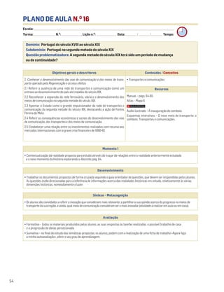 PLANO DE AULA N.O
16
Escola: ______________________________________________________________________________________________________________________________________________________________________
Turma: _________________________ N.O
: ________________________ Lição n.O
: ________________________ Data: _____________/_____________/_____________ Tempo:
Momento 1
• Contextualização da realidade proposta para estudo através do traçar de relações entre a realidade anteriormente estudada
e o novo momento da História explorando o Recordo, pág. 64.
Desenvolvimento
• Trabalhar os documentos propostos de forma cruzada seguindo o guia orientador de questões, que devem ser respondidas pelos alunos.
As questões estão direcionadas para a inferência de informações acerca das realidades históricas em estudo, relativamente às várias
dimensões históricas, nomeadamente o lazer.
Avaliação
• Formativa – todos os materiais produzidos pelos alunos, as suas respostas às tarefas realizadas, o possível trabalho de casa
e a progressão de ideias percecionada.
• Sumativa – no final do estudo das temáticas propostas, os alunos, podem com a realização de uma ficha de trabalho «Agora faço
a minha autoavaliação», aferir o seu grau de aprendizagem.
Síntese – Metacognição
•Osalunossãoconvidadosareferirainovaçãoqueconsiderammaisrelevante;apartilharasuaopiniãoacercadoprogressonomeiosde
transportedasuaregião,eainda,qualmeiodecomunicaçãoconsideramseromaisinovador(atividadearealizaremaulaouemcasa).
Domínio: Portugal do século XVIII ao século XIX
Subdomínio: Portugal na segunda metade do século XIX
Questão problematizadora: A segunda metade do século XIX terá sido um período de mudança
ou de continuidade?
54
Objetivos gerais e descritores Conteúdos / Conceitos
2. Conhecer o desenvolvimento das vias de comunicação e dos meios de trans-
porte operado pela Regeneração e os seus efeitos
2.1 Referir a ausência de uma rede de transportes e comunicação como um
entrave ao desenvolvimento do país até meados do século XIX.
2.2 Reconhecer a expansão da rede ferroviária, viária e o desenvolvimento dos
meios de comunicação na segunda metade do século XIX.
2.3 Apontar o Estado como o grande impulsionador da rede de transportes e
comunicação da segunda metade do século XIX, destacando a ação de Fontes
Pereira de Melo.
2.4 Referir as consequências económicas e sociais do desenvolvimento das vias
de comunicação, dos transportes e dos meios de comunicação.
2.5 Estabelecer uma relação entre os investimentos realizados com recurso aos
mercados internacionais com a grave crise financeira de 1890-92.
• Transportes e comunicações
Recursos
Manual – págs. 64-65
Atlas – Mapa 6
Áudio ilustrado – A inauguração do comboio.
Esquemas interativos – O novo meio de transporte: o
comboio. Transportes e comunicações.
 