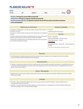 PLANO DE AULA N.O
17
Escola: ______________________________________________________________________________________________________________________________________________________________________
Turma: _________________________ N.O
: ________________________ Lição n.O
: ________________________ Data: _____________/_____________/_____________ Tempo:
Momento 1
• Contextualização da realidade proposta para estudo através do traçar de relações entre a realidade anteriormente estudada
e o novo momento da História explorando o Recordo, pág. 66.
Desenvolvimento
• Trabalhar os documentos propostos de forma cruzada seguindo o guia orientador de questões, que devem ser respondidas pelos alunos.
As questões estão direcionadas para a reflexão acerca das mudanças no ensino e nos direitos humanos, nomeadamente, com o fim da
pena de morte e da escravatura.
Avaliação
• Formativa – todos os materiais produzidos pelos alunos, as suas respostas às tarefas realizadas, o possível trabalho de casa
e a progressão de ideias percecionada.
• Sumativa – no final do estudo das temáticas propostas, os alunos, podem com a realização de uma ficha de trabalho «Agora faço a
minha autoavaliação», aferir o seu grau de aprendizagem.
Síntese – Metacognição
•Individualmente,osalunosdevemrealizarumapesquisanainternetacercadospaísesqueaindahojemantêmapenademorteedepois
debaterestasituação.
Domínio: Portugal do século XVIII ao século XIX
Subdomínio: Portugal na segunda metade do século XIX
Questão problematizadora: A segunda metade do século XIX terá sido um período de mudança
ou de continuidade?
55
Objetivos gerais e descritores Conteúdos / Conceitos
3. Conhecer e compreender o alcance das medidas tomadas pelos liberais na
educação e na justiça
3.1 Enumerar medidas tomadas ao nível do ensino, destacando os seus objetivos
e limites.
3.2 Indicar o pioneirismo português na abolição da pena de morte, destacando a
existência da pena capital em vários países do mundo na atualidade.
3.3 Relacionar as ideias liberais com a abolição da pena de morte, da escravatu-
ra nas colónias e das penas corporais.
• O ensino
• A defesa dos Direitos Humanos
Recursos
Manual – págs. 66-67
Caderno de Atividades – Ficha 8. Ficha 8A
Fichas Diferenciadas* – Ficha 8
Cronologia Interativa – Século XIX – a modernização de
Portugal.
* Para alunos com dificuldades de aprendizagem e/ou NEE.
 