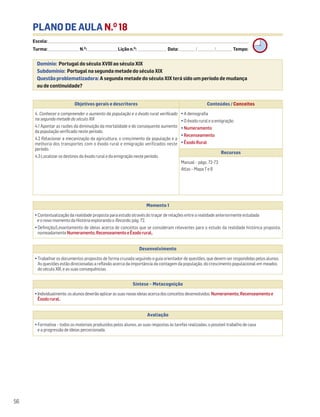 PLANO DE AULA N.O
18
Escola: ______________________________________________________________________________________________________________________________________________________________________
Turma: _________________________ N.O
: ________________________ Lição n.O
: ________________________ Data: _____________/_____________/_____________ Tempo:
Momento 1
• Contextualização da realidade proposta para estudo através do traçar de relações entre a realidade anteriormente estudada
e o novo momento da História explorando o Recordo, pág. 72.
• Definição/Levantamento de ideias acerca de conceitos que se consideram relevantes para o estudo da realidade histórica proposta,
nomeadamente Numeramento,RecenseamentoeÊxodorural..
Desenvolvimento
• Trabalhar os documentos propostos de forma cruzada seguindo o guia orientador de questões, que devem ser respondidas pelos alunos.
As questões estão direcionadas a reflexão acerca da importância da contagem da população, do crescimento populacional em meados
do século XIX, e as suas consequências.
Avaliação
• Formativa – todos os materiais produzidos pelos alunos, as suas respostas às tarefas realizadas, o possível trabalho de casa
e a progressão de ideias percecionada.
Síntese – Metacognição
•Individualmente,osalunosdeverãoaplicarassuasnovasideiasacercadosconceitosdesenvolvidos:Numeramento,Recenseamentoe
Êxodorural..
Domínio: Portugal do século XVIII ao século XIX
Subdomínio: Portugal na segunda metade do século XIX
Questão problematizadora: A segunda metade do século XIX terá sido um período de mudança
ou de continuidade?
56
Objetivos gerais e descritores Conteúdos / Conceitos
4. Conhecer e compreender o aumento da população e o êxodo rural verificado
na segunda metade do século XIX
4.1 Apontar as razões da diminuição da mortalidade e do consequente aumento
da população verificado neste período.
4.2 Relacionar a mecanização da agricultura, o crescimento da população e a
melhoria dos transportes com o êxodo rural e emigração verificados neste
período.
4.3 Localizar os destinos do êxodo rural e da emigração neste período.
• A demografia
• O êxodo rural e a emigração
• Numeramento
• Recenseamento
• Êxodo Rural
Recursos
Manual – págs. 72-73
Atlas – Mapa 7 e 8
 