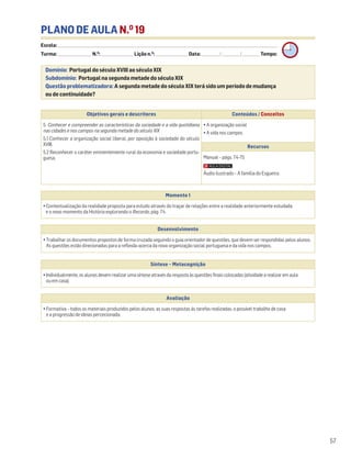 PLANO DE AULA N.O
19
Escola: ______________________________________________________________________________________________________________________________________________________________________
Turma: _________________________ N.O
: ________________________ Lição n.O
: ________________________ Data: _____________/_____________/_____________ Tempo:
Momento 1
• Contextualização da realidade proposta para estudo através do traçar de relações entre a realidade anteriormente estudada
e o novo momento da História explorando o Recordo, pág. 74.
Desenvolvimento
• Trabalhar os documentos propostos de forma cruzada seguindo o guia orientador de questões, que devem ser respondidas pelos alunos.
As questões estão direcionadas para a reflexão acerca da nova organização social portuguesa e da vida nos campos.
Avaliação
• Formativa – todos os materiais produzidos pelos alunos, as suas respostas às tarefas realizadas, o possível trabalho de casa
e a progressão de ideias percecionada.
Síntese – Metacognição
•Individualmente,osalunosdevemrealizarumasínteseatravésdarespostaàsquestõesfinaiscolocadas(atividadearealizaremaula
ouemcasa).
Domínio: Portugal do século XVIII ao século XIX
Subdomínio: Portugal na segunda metade do século XIX
Questão problematizadora: A segunda metade do século XIX terá sido um período de mudança
ou de continuidade?
57
Objetivos gerais e descritores Conteúdos / Conceitos
5. Conhecer e compreender as características da sociedade e a vida quotidiana
nas cidades e nos campos na segunda metade do século XIX
5.1 Conhecer a organização social liberal, por oposição à sociedade do século
XVIII.
5.2 Reconhecer o caráter eminentemente rural da economia e sociedade portu-
guesa.
• A organização social
• A vida nos campos
Recursos
Manual – págs. 74-75
Áudio ilustrado – A família do Esgueira.
 