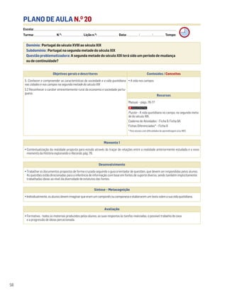 PLANO DE AULA N.O
20
Escola: ______________________________________________________________________________________________________________________________________________________________________
Turma: _________________________ N.O
: ________________________ Lição n.O
: ________________________ Data: _____________/_____________/_____________ Tempo:
Momento 1
• Contextualização da realidade proposta para estudo através do traçar de relações entre a realidade anteriormente estudada e o novo
momento da História explorando o Recordo, pág. 76.
Desenvolvimento
• Trabalhar os documentos propostos de forma cruzada seguindo o guia orientador de questões, que devem ser respondidas pelos alunos.
As questões estão direcionadas para a inferência de informação com base em fontes de suporte diverso, sendo também implicitamente
trabalhadas ideias ao nível da diversidade de estatutos das fontes.
Avaliação
• Formativa – todos os materiais produzidos pelos alunos, as suas respostas às tarefas realizadas, o possível trabalho de casa
e a progressão de ideias percecionada.
Síntese – Metacognição
•Individualmente,osalunosdevemimaginarqueeramumcamponêsoucamponesaeelaboraremumtextosobreasuavidaquotidiana.
Domínio: Portugal do século XVIII ao século XIX
Subdomínio: Portugal na segunda metade do século XIX
Questão problematizadora: A segunda metade do século XIX terá sido um período de mudança
ou de continuidade?
58
Objetivos gerais e descritores Conteúdos / Conceitos
5. Conhecer e compreender as características da sociedade e a vida quotidiana
nas cidades e nos campos na segunda metade do século XIX
5.2 Reconhecer o caráter eminentemente rural da economia e sociedade portu-
guesa.
• A vida nos campos
Recursos
Manual – págs. 76-77
Puzzle – A vida quotidiana no campo, na segunda meta-
de do século XIX.
Caderno de Atividades – Ficha 9. Ficha 9A
Fichas Diferenciadas* – Ficha 9
* Para alunos com dificuldades de aprendizagem e/ou NEE.
 