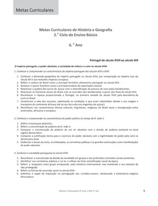 Editável e fotocopiável © Texto | HGP 6.o
Ano 5
Metas Curriculares
Metas Curriculares de História e Geografia
2.o
Ciclo do Ensino Básico
6. o
Ano
Portugal do século XVIII ao século XIX
O império português, o poder absoluto, a sociedade de ordens e a arte no século XVIII
1. Conhecer e compreender as características do império português dos séculos XVII e XVIII
1. Conhecer a dimensão geográfica do império português no século XVIII, por comparação ao império luso do
século XVI e aos restantes impérios europeus.
2. Referir a colónia do Brasil como o principal território ultramarino português no século XVII.
3. Destacar o açúcar brasileiro como o principal produto de exportação colonial.
4. Relacionar a quebra dos lucros do açúcar com a intensificação da procura de ouro pelos bandeirantes.
5. Relacionar as fronteiras atuais do Brasil com as incursões dos bandeirantes a partir dos finais do século XVII.
6. Reconhecer a riqueza proporcionada a Portugal, na primeira metade do século XVIII, pela descoberta de
ouro no Brasil.
7. Caracterizar a vida dos escravos, salientando as condições a que eram submetidos (desde o seu resgate e
transporte do continente africano até ao seu dia-a-dia nos engenhos de açúcar).
8. Reconhecer nas características étnicas culturais, linguísticas, religiosas do Brasil atual a miscigenação entre
ameríndios, africanos e europeus.
2. Conhecer e compreender as características do poder político no tempo de D. João V
1. Definir «monarquia absoluta».
2. Referir a concentração de poderes de D. João V.
3. Comparar a concentração de poderes de um rei absoluto com a divisão de poderes existente no atual
regime democrático.
4. Comparar a justificação divina para o exercício do poder absoluto com a legitimidade do poder pelo voto na
democracia atual.
5. Evidenciar o fausto da corte, as embaixadas, as cerimónias públicas e as grandes construções como manifestações
do poder absoluto.
3. Conhecer a sociedade portuguesa no século XVIII
1. Reconhecer a manutenção da divisão da sociedade em grupos e dos profundos contrastes sociais existentes.
2. Identificar nas cerimónias públicas e na lei o reflexo da forte estratificação social da época.
3. Referir a burguesia como grupo enriquecido pelo comércio internacional mas mantendo o seu estatuto de
não privilegiado.
4. Referir as formas de ascensão social no século XVIII.
5. Sublinhar o papel da Inquisição na perseguição aos «cristãos-novos», destacando a intolerância religiosa
dessa época.
 