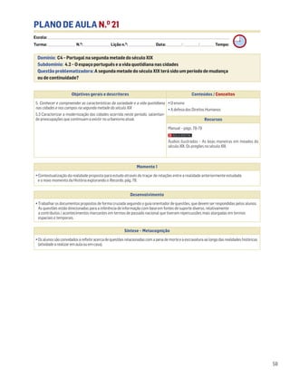 PLANO DE AULA N.O
21
Escola: ______________________________________________________________________________________________________________________________________________________________________
Turma: _________________________ N.O
: ________________________ Lição n.O
: ________________________ Data: _____________/_____________/_____________ Tempo:
Momento 1
• Contextualização da realidade proposta para estudo através do traçar de relações entre a realidade anteriormente estudada
e o novo momento da História explorando o Recordo, pág. 78.
Desenvolvimento
• Trabalhar os documentos propostos de forma cruzada seguindo o guia orientador de questões, que devem ser respondidas pelos alunos.
As questões estão direcionadas para a inferência de informação com base em fontes de suporte diverso, relativamente
a contributos / acontecimentos marcantes em termos de passado nacional que tiveram repercussões mais alargadas em termos
espaciais e temporais.
Síntese – Metacognição
•Osalunossãoconvidadosarefletiracercadequestõesrelacionadascomapenademorteeaescravaturaaolongodasrealidadeshistóricas
(atividadearealizaremaulaouemcasa).
Domínio: C4 – Portugal na segunda metade do século XIX
Subdomínio: 4.2 – O espaço português e a vida quotidiana nas cidades
Questão problematizadora: A segunda metade do século XIX terá sido um período de mudança
ou de continuidade?
59
Objetivos gerais e descritores Conteúdos / Conceitos
5. Conhecer e compreender as características da sociedade e a vida quotidiana
nas cidades e nos campos na segunda metade do século XIX
5.3 Caracterizar a modernização das cidades ocorrida neste período, salientan-
do preocupações que continuam a existir no urbanismo atual.
• O ensino
• A defesa dos Direitos Humanos
Recursos
Manual – págs. 78-79
Áudios ilustrados – As boas maneiras em meados do
século XIX. Os pregões no século XIX.
 
