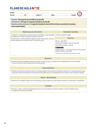 PLANO DE AULA N.O
22
Escola: ______________________________________________________________________________________________________________________________________________________________________
Turma: _________________________ N.O
: ________________________ Lição n.O
: ________________________ Data: _____________/_____________/_____________ Tempo:
Momento 1
• Contextualização da realidade proposta para estudo através do traçar de relações entre a realidade anteriormente estudada
e o novo momento da História explorando o Recordo, pág. 80.
Desenvolvimento
• Trabalhar os documentos propostos de forma cruzada seguindo o guia orientador de questões, que devem ser respondidas pelos alunos.
As questões estão direcionadas para a inferência de informações acerca da realidade histórica em estudo, no que à cidade diz respeito.
Avaliação
• Formativa – todos os materiais produzidos pelos alunos, as suas respostas às tarefas realizadas, o possível trabalho de casa
e a progressão de ideias percecionada.
Síntese – Metacognição
•Osalunossãoconvidadosimaginarqueeramburgueseseviviamnaépocaemestudo;depoisescreveremumtextosobreoseuquotidiano.
Domínio: Portugal do século XVIII ao século XIX
Subdomínio: Portugal na segunda metade do século XIX
Questão problematizadora: A segunda metade do século XIX terá sido um período de mudança
ou de continuidade?
60
Objetivos gerais e descritores Conteúdos / Conceitos
5. Conhecer e compreender as características da sociedade e a vida quotidiana
nas cidades e nos campos na segunda metade do século XIX
5.3 Caracterizar a modernização das cidades ocorrida neste período, salientan-
do preocupações que continuam a existir no urbanismo atual.
• A vida nas grandes cidades
Recursos
Manual – págs. 80-81
Caderno de Atividades – Ficha 10. Ficha 10A
Fichas Diferenciadas* – Ficha 10
Áudios ilustrados – Os banhos de mar nos finais do sécu-
lo XIX. O namoro no século XIX.
* Para alunos com dificuldades de aprendizagem e/ou NEE.
 